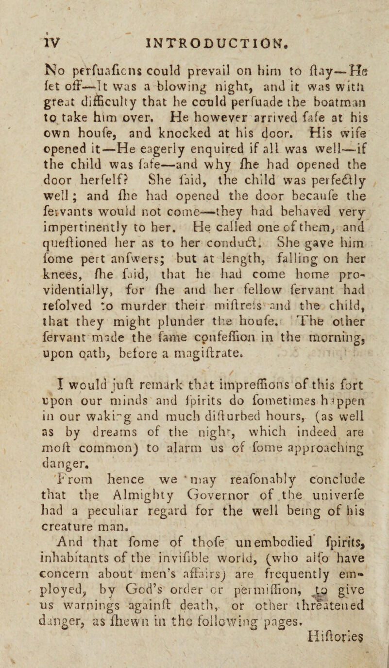 No perfuaficns could prevail on him to flay—He let off—It was a blowing night, and it was wltJi great difficulty that he could perfuade the boatman to, take him over. He however arrived fafe at his own houfe, and knocked at his door. His wife opened it—He eagerly enquired if all was well—if the child was late—and why /he had opened the door herfelf? She laid, the child was peifedlly well; and ffe had opened the door becaufe the fetvants wmuld not come—they had behaved very impertinently to her. He called one of them, and quedioned her as to her conduct. She gave him fome pert anfwers; but at length, falling on her knees, Hie faid, that he had come home pro¬ videntially, for die and Iier fellow fervant had refolved to murder their midrels and the child, that they might plunder tb.e houfe. T he other fervant made the fame cpnfeffion in the morning, upon oath, before a magiftrate. / I w’ould juft remark that impreftions of this fort upon our mindvS and Ipirits do fometimes happen in our wakir’g and much difturbed hours, (as well as by dreams of the night, which indeed are moft common) to alarm us of fome approaching danger, 'I-fom hence we ‘may reafonahly conclude that the Almighty Governor of the univerfe liad a peculiar regard for the well being of his creature man. And tliat fome of thofe un embodied fpirits, inhabitants of the invifible world, (who aifo have concern about men’s affairs) are frequently em¬ ployed, by God’s order or peimiffion, give us warnings againft death, or other threatened danger, as fhewn in the following pages. Hiftorles