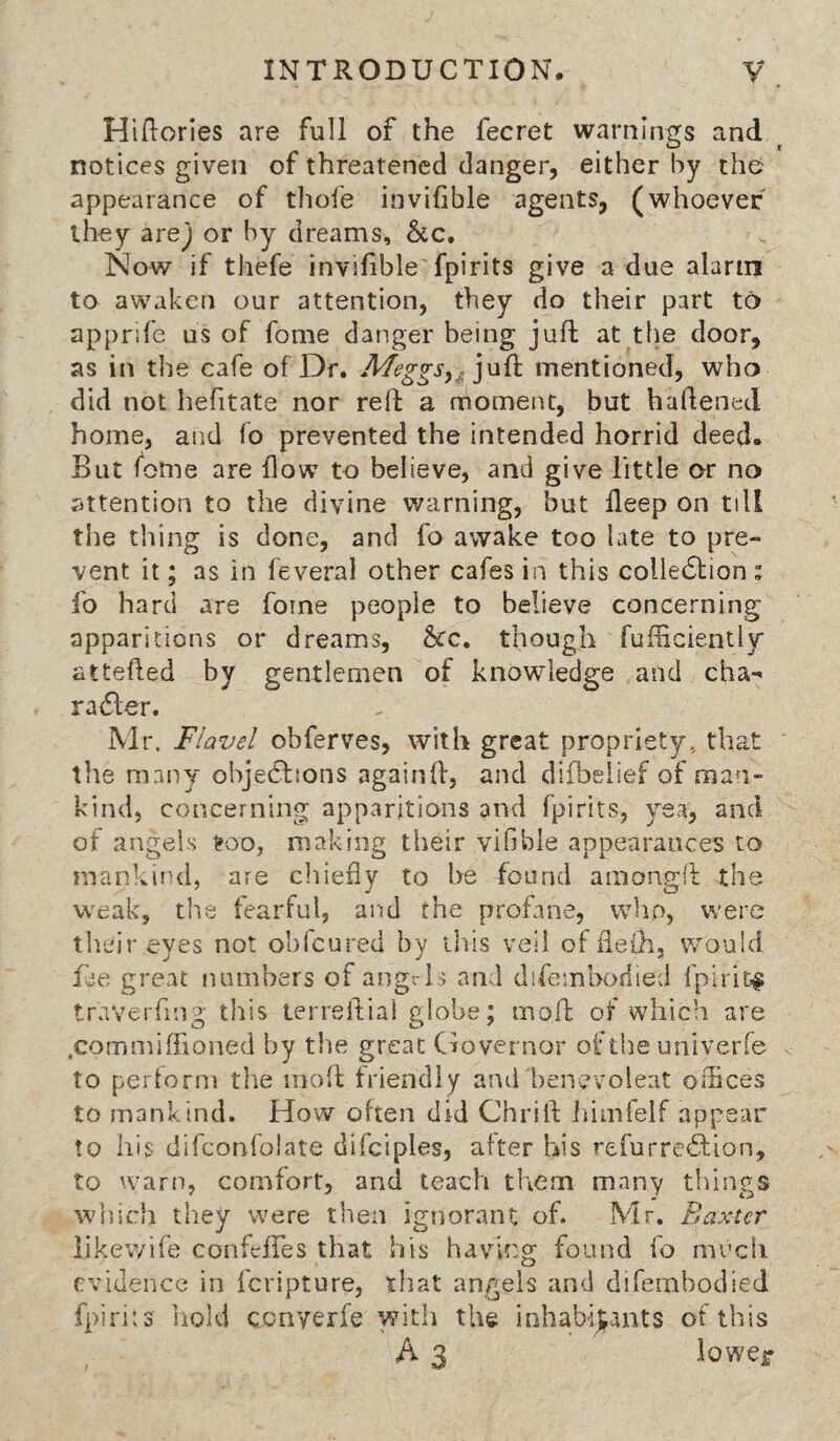 Hiftories are full of the fecret warnings and notices given of threatened danger, either by the appearance of tliofe invifible agents, (whoever they arej or by dreams, &c. Now if thefe invifible fpirits give a due alarin to awaken our attention, they do their part to apprife us of fome danger being juft at the door, as in tlie cafe of Dr. jufh mentioned, who did not hefttate nor reft a moment, but haftened home, and fo prevented the intended horrid deed. But fome are flow to believe, and give little or no attention to the divine warning, but deep on till the thing is done, and fo awake too late to pre¬ vent it; as in feveral other cafes in this colle6lion: fo hard are fome people to believe concerning apparitions or dreams, &c, though fufficiently attefted by gentlemen of knowledge and cha- ra61;er. Mr. Flavel obferves, with great propriety, that the many objections againft, and diibelief of man¬ kind, concerning apparitions and fpirits, yea, and of angels ^oo, making their vifible appearances to mankind, are chiefly to be found amongft the weak, the fearful, and the profane, who, were their eyes not obfcured by this veil of fleih, would fee great numbers of aogrls and difemboriied fpirit=^ traverfing this lerreftial globe; moil: of which are .comnflflioned by the great Governor of the univerfe to pertorm tlie moft friendly and benovoleat offices to mankind. How often did Chrift iiimfelf appear to his difconfolate difciples, after his refurreition, to warn, comfort, and teach them many things which they were then ignorant of. Mr. Baxter likev/ife confefTes that his having found fo much evidence in feripture, that angels and difembodied fpirits hold cenyerfe with the iohabij^ants of this A 3 loweir