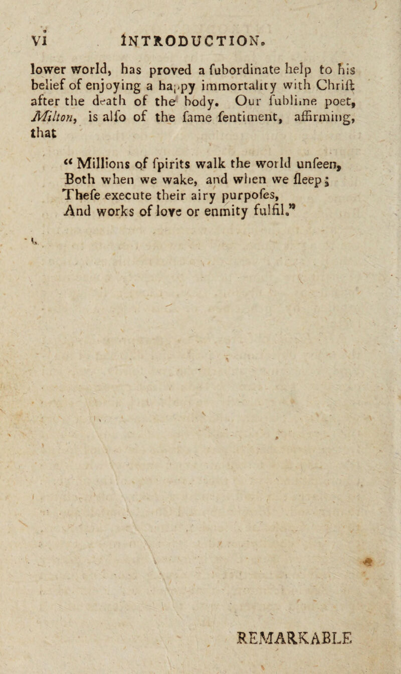 lower world, has proved a fubordinate help to his belief of enjoying a happy immortality with Chrift after the death of the body. Our fubliine poet, Milton^ is alfo of the fame fentiment, affirming, that Millions qf fpirits walk the world unfeen. Both when we wake, and when we fleep; Thefe execute their airy purpofes, And works of love or enmity fulfil,** * \ V \ I REMARKABLE