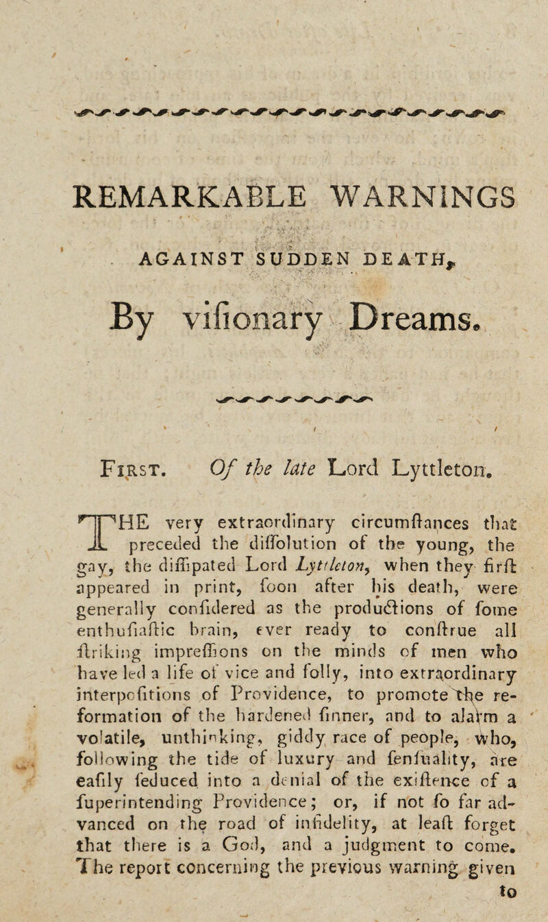 AGAINST SUDDEN DEATH^ By vifionary Dreams. First, 0/ the late Lord Lyttlctoii. The very extraordinary circumBances that: preceded tlie diffolution of the young, the gay, the diiTipated Lord Lyttlelon^ when they firB appeared in print, fooii after his death, were generally confidered as the produdlions of fome enthufiaBic brain, ever ready to conftrue all flrikijig impreffions on the minds of men who have led a life of vice and lolly, into extrj^ordinary interpolitions of Providence, to promote>he te- formation of the hardened fmner, and to aiaVm a volatile, unthinking, giddy race of people, who, following the tide of luxury and fenfuality, are eafily feduced into a de nial of the exiflence of a fuperintending Providence; or, if not fo far ad¬ vanced on the road of inhdelity, at leaft forget that there is a God, and a judgment to come. The report concerning the previous warning given