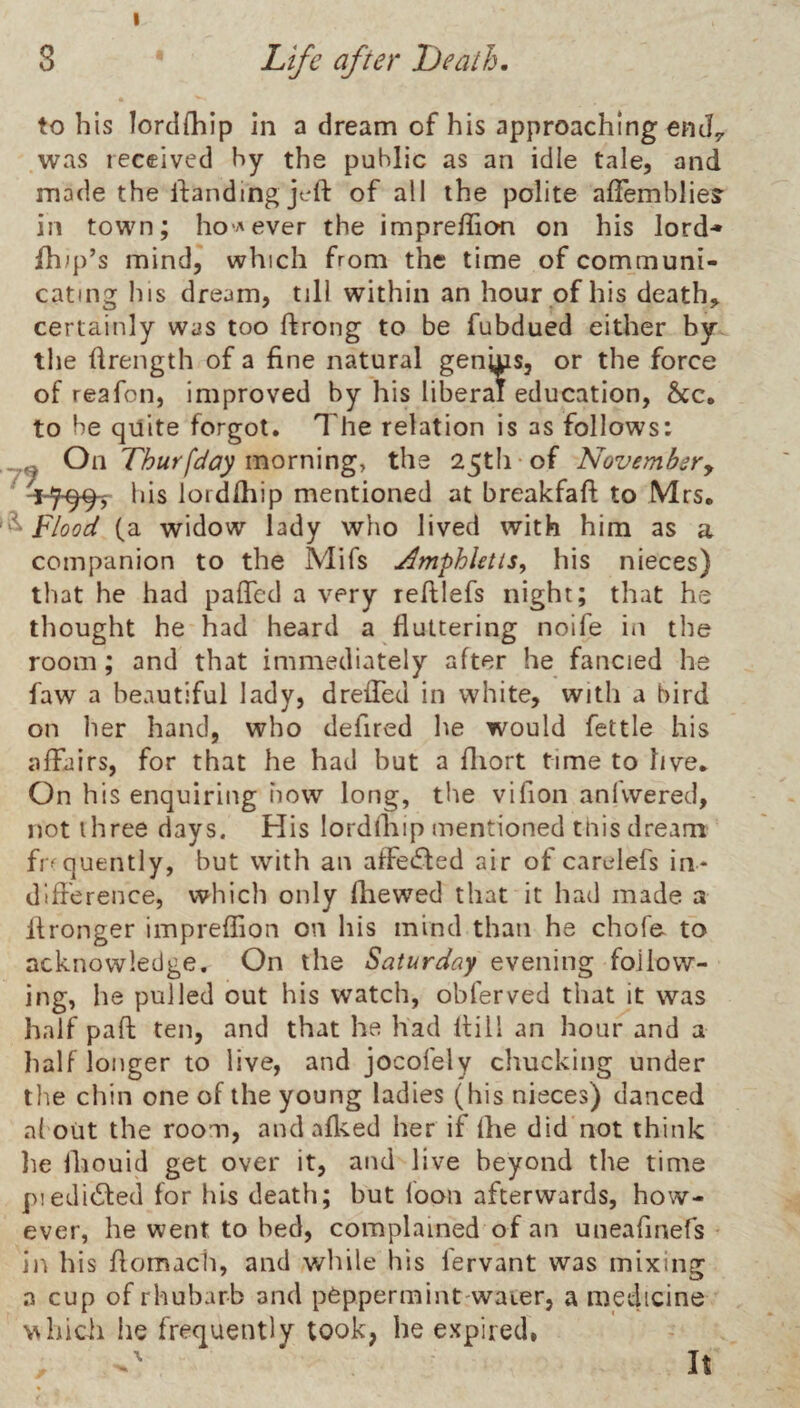 I 3 Life after Death. to his lordfliip in a dream of his approaching enJ^ was received hy the public as an idle tale, and made the ifandmg jcft of all the polite afTemblieS' in town; ho'^ever the impreffion on his lord-* fhip’s mind, which from the time of communi¬ cating his dream, till within an hour of his death, certainly was too ftrong to be fubdued either by the drength of a fine natural genjns, or the force of reafon, improved by his liberal education, 6cc. to be quite forgot. The relation is as follows: ^ ^ Oi-i Thur[day morrang, the 25tli of Novembsry ^-7-99, his lordlhip mentioned at breakfafi; to Mrs. flood (a widow lady who lived with him as a companion to the Mifs ^mphletts, his nieces) that he had paficd a very reftlefs night; that he thought he had heard a fluttering noife in the room; and that immediately after he fancied he faw a beautiful lady, drefTed in white, with a bird on her hand, who defired he would fettle his affairs, for that he had but a fliort time to live. On his enquiring now long, the vifion anfvvered, not three days. His lordfliip mentioned this dream firquently, but with an affeifted air of carelefs in* difference, which only fhewed that it had made a 11 longer impreffion on his mind than he chofo to acknowledge. On the Saturday evening follow¬ ing, he pulled out his watch, obferved that it was half paft ten, and that he had Hill an hour and a half longer to live, and jocofely chucking under the chin one of the young ladies (his nieces) danced a{ out the room, andafl^ed her if fhe did not think he fliouid get over it, and live beyond the time piedi61:ed for his death; but loon afterwards, how¬ ever, he went to bed, complained of an uneafinefs in his flomach, and while his fervant was mixing a cup of rhubarb and peppermint waier, a medicine which he frequently took, he expired, \ It