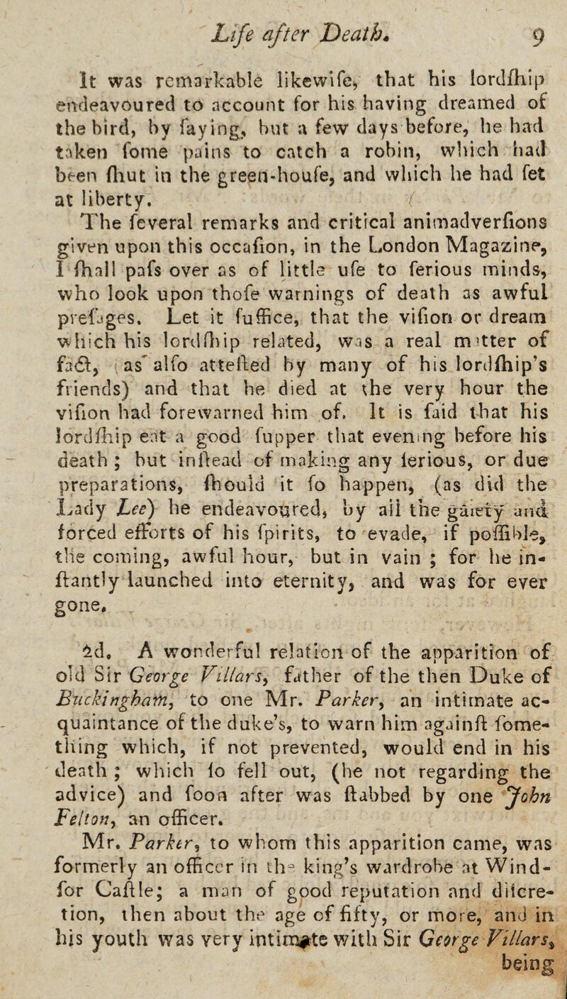 It was remarkable likewlfe^ that his lorclfhip endeavoured to account for his having dreamed of the bird, by faying, but a few days before, he had taken fome pains to catch a robin, which had been fiiut in the green-houfe, and which he had fet at liberty. ( The feveral remarks and critical animadverfions given upon this occafion, in the London Magazine, I fhall pafs over as of little ufe to ferious minds, who look upon thofe warnings of death as awful prefjges. Let it fuffice, that the vifiori or dream which his lordOrip related, was a real m'tter of fa6l, , as alfo attelled by many of his lordfhip’s friends) and that he died at the very hour the vifion had forewarned him of. It is faid that his lorclfliip eat a good fupper that evening before his death ; but in Head of making any ierious, or due preparations, fhould it fo happen, (as did the Lady Lee) he endeavoured, by all the gaiety and forced efforts of his fpirits, to evade, if poffible, the coming, awful hour, but in vain ; for he in- ftantly launched into eternity, and was for ever gone. ^id. A wonderful relation of the apparition of old Sir George Villars^ father of the then Duke of Buckingham^ to one Mr. Barkery an intimate ac¬ quaintance of the duke’s, to warn him againft fome- tliing which, if not prevented, would end in his death ; which lo fell out, (he not regarding the advice) and foon after was (tabbed by one fohn Felton, an officer. Mr. Parker, to whom this apparition came, was formerly an officer in th^ king’s wardrobe at Wind- for CaAle; a man of good reputation and diicre- tion, then about the age of fifty, or more, and in his youth was very intimitte with Sir George Villars^