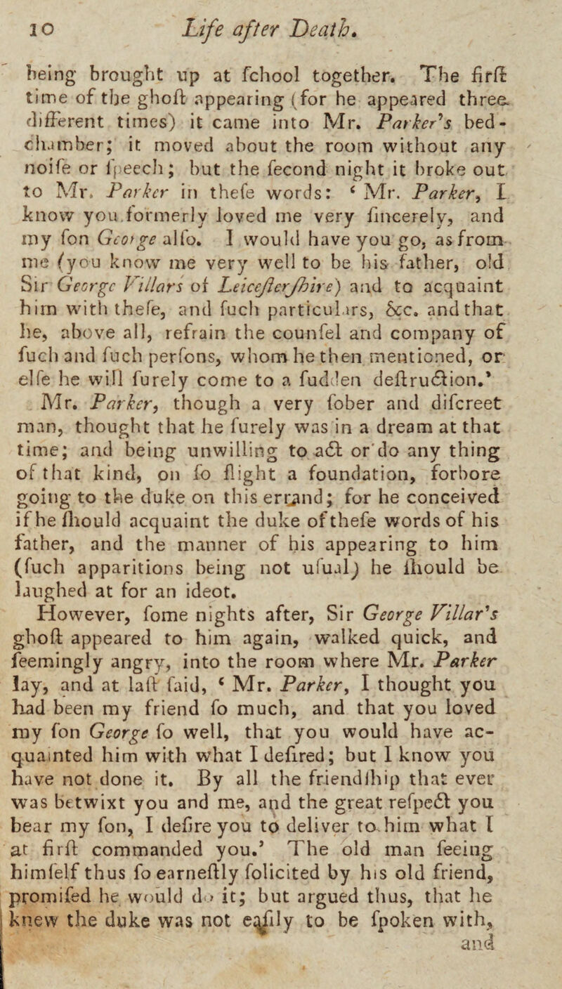 being brought up at fchool together. The firfl time of the ghoft appearing (for he appeared three, different times) it came into Mr. Parker^s bed- clumber; it moved about the room without any noife or l()eech; but the fecond night it i)roke out to Mr. Porker in thefe words: ‘ Mr. Parker^ I know you.formerly loved me very fincerely, and my Ton Gcofge alfo. I would have you go, as from me (you know me very well to be his father, old Sir George Pillors of Leiccjicrjhire) and to acquaint him wdth thefe, and fuch pnrticuLirs, See. and that lie, above all, refrain the counfel and company of fuch and fuch perfons, whom he then mentioned, or elfe he will furely come to a fudden deflrucSfion.* Mr. Parker, though a very fober and difereet man, thought that he furely was in a dream at that time; and being unwilling to-adl; or'do any thing of that kind, on fo flight a foundation, forbore going to the duke on this en^uid; for he conceived ifhefhould acquaint the duke of thefe words of his father, and the manner of his appearing to him (fuch apparitions being not ulualj he iliould be laughed at for an ideot. However, fome nights after, Sir George Villar's ghoft appeared to him again, walked quick, and feemingly angry, into the room where Mr. Parker lay, and at laft faid, ‘ Mr. Parker^ I thought you had been my friend fo much, and that you loved my fon George fo well, that you would have ac¬ quainted him with what I defired; but 1 know you have not done it. By all the friendihip that ever was be twixt you and me, and the great refpc6l you bear my fon, I defire you to deliver to. him what I at firfl commanded you.’ The old man feeing himfelf thus foearneftly folicited by his old friend, promifed he would d.> it; but argued thus, that lie knew the duke was not c;^ily to be fpoken with.