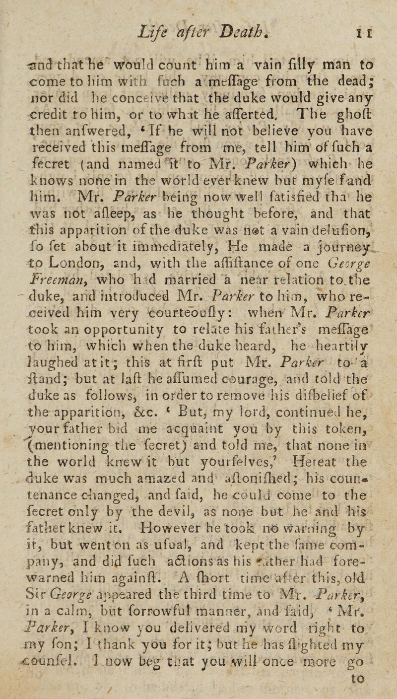 -snd that he would count him a vain filly man to come to liim with fuch a meffage from the dead; nor did lie conceive that the duke would give any credit to him, or to wh:it he aflTerted, The ghoft then anfwered, ‘ If he will not believe you have received this melfage from me, tell him ol fuch a fecret (and named It to Mr. Parker) which he knows none in the world ever knew but myfe fand him, Mr. Parker being now well fatisfied tha he was not alleep, as he thought before, and that this apparition of the duke was n®t a vain delufion, fo fet about it immediately. He made a journey to London, and, with the affiftance of one George Freeman^ who h .d married a near relation to.the ' duke, and introduced Mr. Parker to him, who re¬ ceived him very courtebully: when Mr. Parker took an opportunity to relate his father’s melfage to him, whicli when the duke heard, he heartily laughed atit ; this at hrft put Mr. Parker to'a Hand; but at lafl he alTumed courage, and told the duke as follows, in order to remove his diil^eiief of the apparition, See. ‘ But, my lord, continued he, your father bid me acquaint you by this token, (mentioning the fecret) and told me, that none in the world knew it but yOurfelves,’ Hereat the duke was much amazed and ailoniHied; his couri* tenance c-hanged, and faid, he could come to tlie fecret only by the devil, as none but he and his father knew it. However he took nb vvarning by it, but went on as ufual, and kept the kune com¬ pany, and did fuch adlions as his Tather had fore¬ warned him againH. A fliort time after this, old Sir George appeared the third time to Mr. Parker^ in a calm, but forrowful manner, and faid, ‘ Mr. Parker^ I know you delivered my w^ord right to my Ton; I thank you for it; hut he has flighted my ^ounfel. 1 now beg tijat you will once more go
