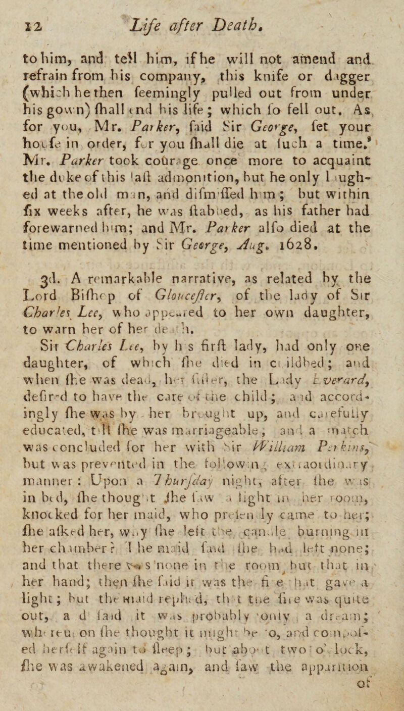 to him, and teW him, if he will not amend and refrain from his company, this knife or digger (which he then feemingly pulled out from under his gov\ n) fhall end his life; which fo fell out. As, for you, Mr, Patker, faid h'ir Geoyge^ fet your hoifein order, ft.r you ihall die at luch a time,* Mr. Parker took courage once more to acquaint the duke of this 'ah admonition, hut he only I ugh- ed at theohl mm, and difm’ffed hm; but within fix weeks after, he was llahued, as his father had forewarned him; and Mr. Patker alfo died at the time mentioned by Sir Gesrgey Aug^ 1628. 3d. A remarkable narrative, as related by the Imrd Bifltep of Gloucejtcr^ of the lady of Sir Chark\^ Lcc^ who appv.v..ed to her own daughter, to warn her of her de h. Sir Charles Lte^ by h s hrfl lady, liad only one daughter, of which hie died in c ildhed; and when he e was dean, h*^T hder, the L tdy Lverard, defir-d to have tlif care tiie child; a id accord- ingly hie was 1>Y her breugiit up, and carefuliy ediicaied, tiillhe was marriageable , an I a match was concluded (or her with  ir kViiham PitkniSy hut as prevfMUed in the lul’.owat , ex^aoidinary manner : Upon a 1 burjclay night, after Ihe w is in btd, ihe thoug .t jhe fvw .. light m iier room, knocked for iier maid, who pia len ly came to ner; file alkcd her, Wuy ihe le(t can.de burning m herch nnberr 1 he maid faul ibe IuhI Irtt none; and that tliere Wi s lume in the room^ but that in ' her hand; then Ihe i.»id it was the h e h it gave a light; but the MKud I eplii d, th i tiie hiewascjuile out, a d laid it was probably 'oniv a dri-am; W’ht teu on ihe thought it nnghr hr o, and roi!U>of- ed herii if again to Deep; but abo’ t two’o’ lock, file was awakened again, and law the apparition of