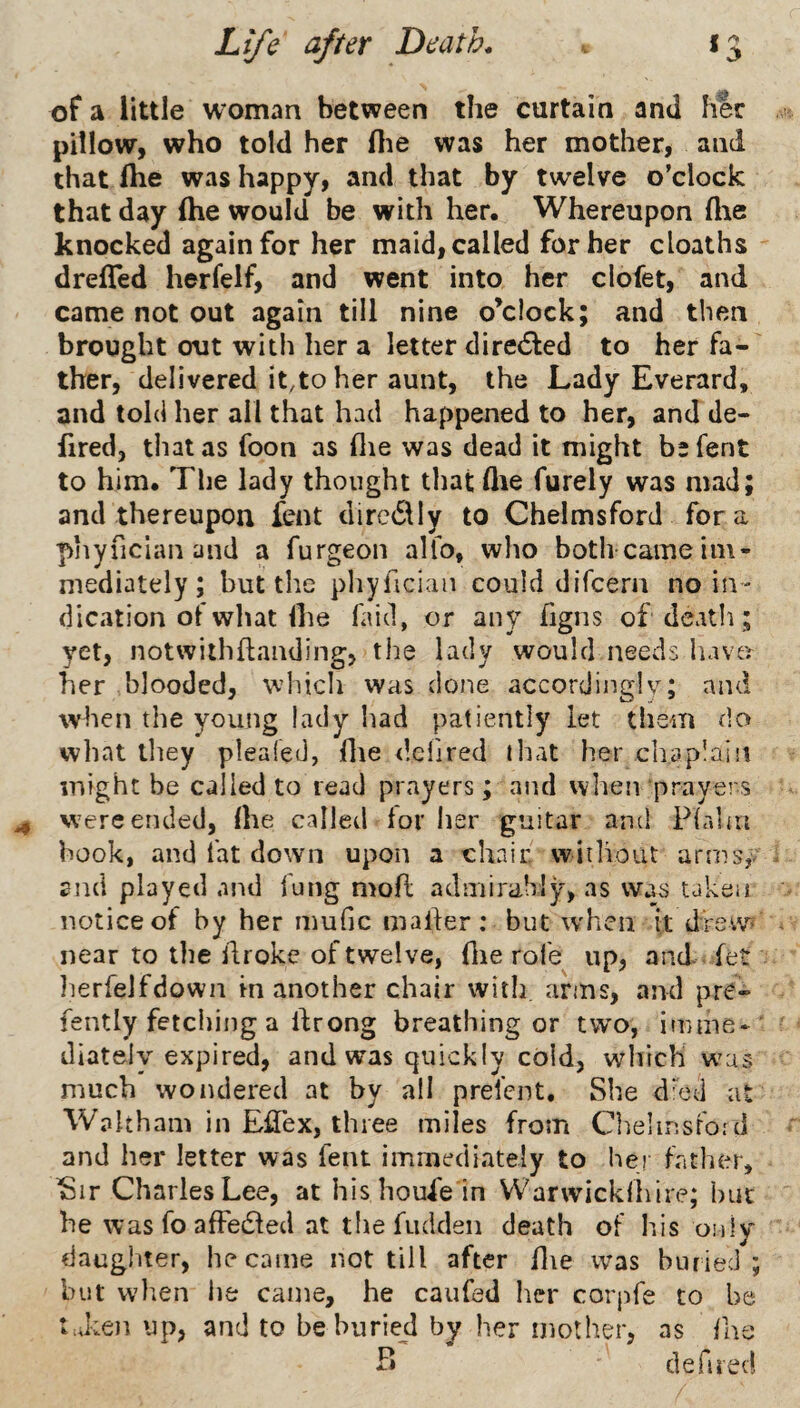 of a little woman between the curtain and h^r pillow, who told her flie was her mother, anti that ftie was happy, and that by twelve o’clock that day ihe would be with her. Whereupon flie knocked again for her maid, called for her cloaths drefled herfelf, and went into her clofet, and came not out again till nine o’clock; and then brought out with her a letter diretSled to her fa¬ ther, delivered it,to her aunt, the Lady Everard, and told her all that had happened to her, and de- fired, that as foon as (lie was dead it might befent to him. The lady thought that die furely was mad; and thereupon fent dirc611y to Chelmsford fora piiyfician and a furgeon alfo, wlio both came im¬ mediately; but the phyfician could difcern no in¬ dication of what Ihe faid, or any hgns of death; yet, notwithflanding, the lady would needs have^^ her blooded, which was done accordingly; and when the young lady had patie ntly let them do what they pleafed, flie dcfjred that her chaplain might be called to read prayers; and wlien prayers ^ were ended, Ihe called lor lier guitar and Plrdm hook, and fat down upon a chair, without arrnSjV 2nd played and lung mofl admirably, as was taken notice of by her mufic mailer: but when it drew^ near to the llroke of twelve, Hie rofe up, and fet lierfelfdown in another chair with, arms, and pre- fently fetching a Ihrong breathing or two, imme* diately expired, and was quickly cold, which was much wondered at by all prefent. She d'cd at Waltham in Efiex, three miles from Chelinsford and her letter was fent immediately to her father, Sir Charles Lee, at his houie in VV^arwicklliire; bur he was fo afFedled at the fudden death of his onlv daughter, he came not till after hie was buried; but vvlien lie came, he caufed her corpfe to be taken up, and to be buried by her mother, as hie B defired