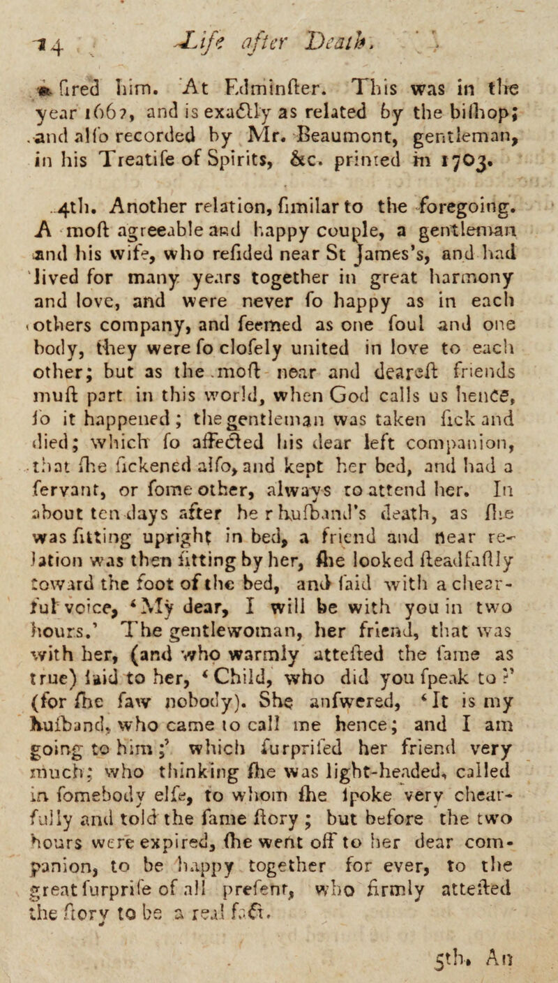 »fired liim. At Edminfter. This was in the year 166?, and is exadlly as related by the biihop; . and ahb recorded by Mr. Beaumont, gentleman, in his Treat!fe of Spirits, &c. primed m 1703. .4t]i. Another relation, fimilar to the >^foregoing. A moft agreeable and happy couple, a gentleman Jind his wife, who relided near St James’s, and had lived for many years together in great harmony and love, and were never fo happy as in each (Others company, and feemed as one foul and oi'se body, they were fo clofely united in love to each other; but as the.mofl near and deareft friends inuft part in this world, when God calls us lience, lb it happened; the gentleman was taken fick and died; which fo affected his dear left companion, • t.hat (lie fickened alfo, and kept her bed, and had a fervant, or fome other, alwa^is ro attend her. In about ten days after herkufband’s death, as flie was fitting upright in bed, a friend and near re¬ lation was then fitting by her, flie looked fleadfaftly Coward the foot of the bed, and faid with a chear- ful voice, ‘My dear, I will be with you in two hours.’ The gentlewoman, her friend, that was with her, (and who warmly attefted the fame as true) i^id to her, ‘Child, who did you fpeak to (for The faw nobody). She anfwered, ‘It is my Kuiband, who came to call me hence; and I am going to himwhich furprifed her friend very much; who thinking fhe was light-headed, called in fomebody elfe, fo whom fhe Ipoke very chear- fully and told the fame flory ; but before the two hours were expired, (he went off to her dear com¬ panion, to be happy together for ever, to the great furprife of all prefenr, who firmly attefted the fiorv to be a real faCt. 5th. An