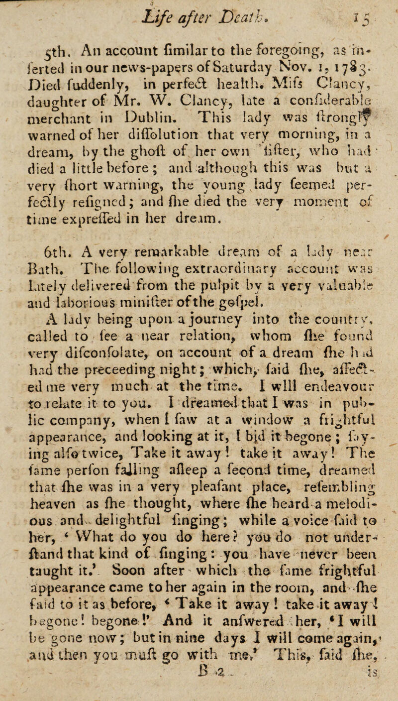 ^th. An account fimilarto tlie foregoing, as in- jerted in our news-papers of Saturday Nov. i, 17S3. Died fuddenly, in perfedl health. Mifs Clancy, daughter of Mr. W. Clancy, late a confulerahle merchant in Dublin. This lady was ilrongl^ warned of her diffolution that very morning, in vi dream, by the ghoft of her own lifter, who ’nad' died a little before ; and although this was but a very (hort warning, the young ,lady feerped per- feclly refigncd; and flie died the very moment of time exprefted in her dream, 6th. A very remarkable dream of a Ldv near .» j Bath. The following extraordinary accoun.t was lately delivered from the pulpit by a very valuable and laborious minifter of the gGfpel. lady being upon a journey into the country, called to fee a near relation, whom fire found very difconfolate, on account of a dream (lie liid had the preceeding night; which,'faid ftae, afFecl;- ed me very much at the thne. I will endeavour to relate it to you. I dfeameil that I was in pub¬ lic company, when I favv at a window a frightful appearance, and looking at it, I bid it begone ; fay¬ ing alfo twice, Take it away ! take it away! The fame perfon failing afteep a fecond time, dreamed that fhe was in a very pleafant place, refembling heaven as Ihe thought, where fhc heard a melodi¬ ous and - delightful finging; while a voice faid to her, ‘ What do you do here? you do not under- ftand tirat kind of finging: you have never been taught it.V Soon after which the fame frightful appearance came to her again in the room, and -fhe faid to it as before, * Take it away ! take it awayd begone! begone I* And it anfwered her, *I will he gone now; but in nine days I will come again,1 and then you muft go with tne.* This, faid iBe, B A . is