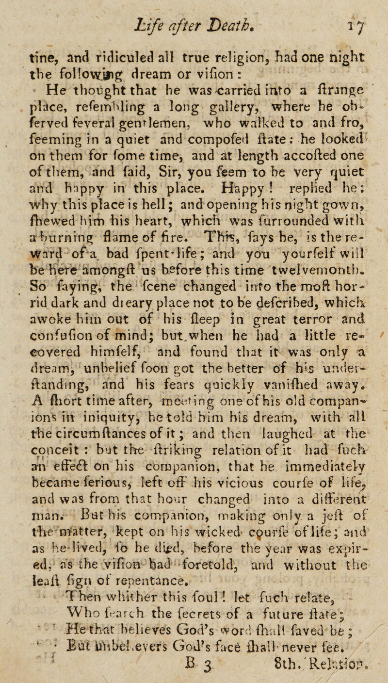 tine, and ridiculed all true religion, had one night the follovdiig dream or vifion : He thought that he was carried into a flrange place, refemhling a long gallery, where he oh» ferved feveral genrlemen, who walked to and fro, feeming in a quiet and compofed ftate: he looked' on them for fome time, and at length accofted one of them, and faid, Sir, you feem to be very quiet and hnppy in this place. Happy! replied he; why this place is hell; and opening his night gown, Aiewed him his heart, which was furrounded witli ahiirning flame of hre. Thfs, fays he, is the re¬ ward of a bad fpent*life; and you yourfelf will be here amongft us before this time twelvemonth. So faying, the fcene changed into the moft hor¬ rid dark and dieary place not to be defcribed, which awoke him out of his fieep in great terror and confufion of mind; but.when he had a little re¬ covered himfelf, and found that it was only a dream, unbelief foon got the better of his under- ftanding, and his fears quickly vaniflied away. A fliort time after, meeting one of his old compan¬ ions in iniquity, he told him his dream, w^ith all the circumftances of it; and then laughed at the conceit ; but the flriking relation of it had fuch aia efle£l: on his companion, that he immediately beeam.e ferious, left off'his vicious courfe of life^, and was from that hour changed into a different man. But his companion, making only a jeft of the Flatter, kept on his wicked- courfe of life; and as he lived, fo he cli^d, before the year was expir¬ ed, as the vifion bad foretold, and without the lealf flgn of repentance. Then whither this foul 1 let fuch relate, Whofr^arch the fecrets of a future ifate; He that believes God^s word fhul! faved be; ' But uhbel.evers God’s face {half never fee. B 3 Sih.'Rehtiop.