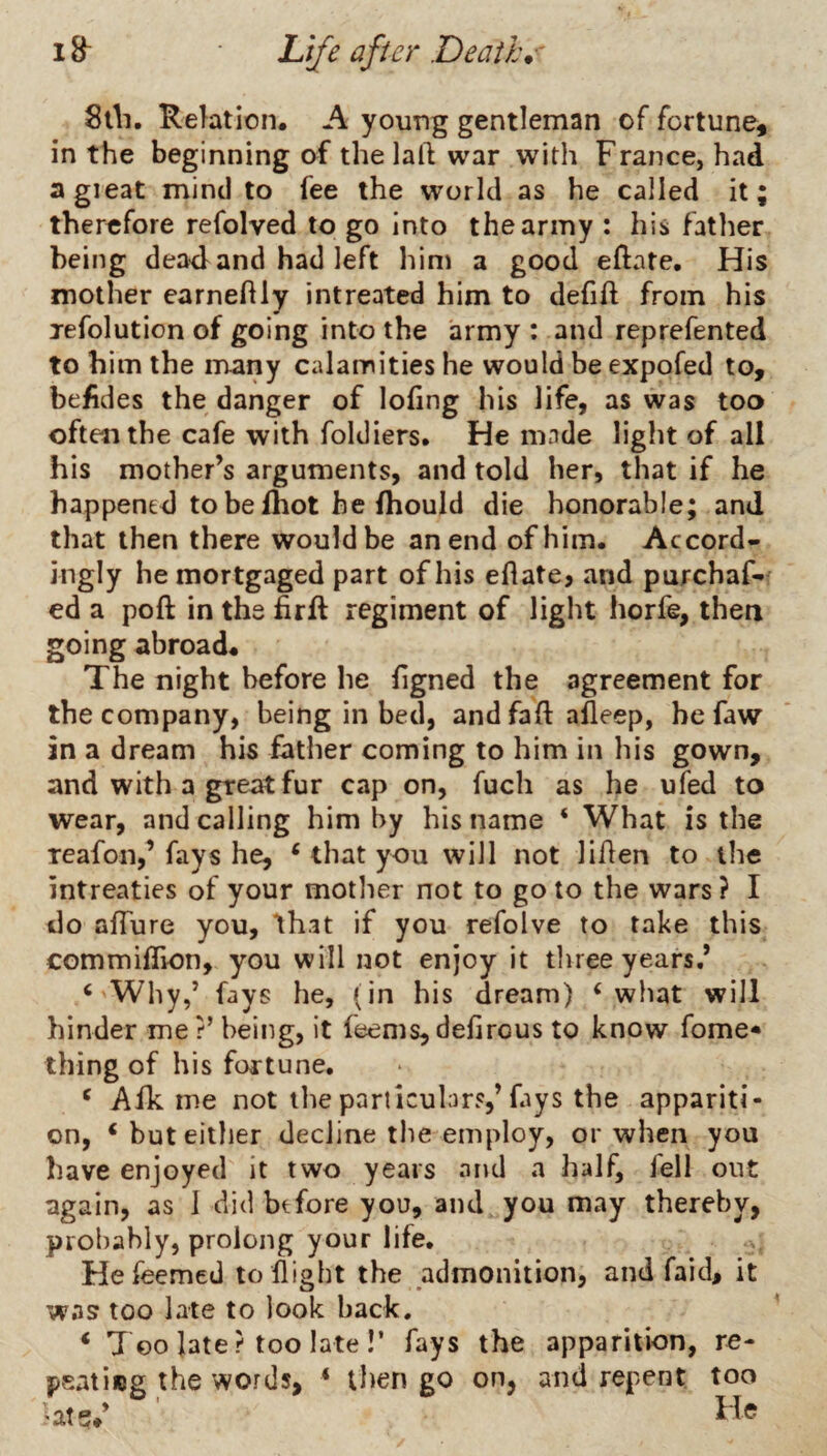 Stli. Relation, A young gentleman of fortune, in the beginning of thelaft war with France, had agieat mind to fee the world as he called it; therefore refolved to go Into the army : his father being dea4 and had left him a good eftate. His mother earneftly intreated him to dehft from his jefolution of going into the army : and reprefented to him the many calamities he would be expofed to, befides the danger of lofing his life, as was too often the cafe with foldiers* He made light of all his mother’s arguments, and told her, that if he happened to be {hot he fhould die honorable; and that then there would be an end of him. Accord¬ ingly he mortgaged part of his eflate, and purchaf-' ed a poft in the firlf regiment of light horfe, then going abroad. The night before he hgned the agreement for the company, being in bed, andfaft afleep, he faw in a dream his father coming to him in his gown, and with a great fur cap on, fuch as he ufed to wear, and calling him by his name ‘ What is the reafon,’ fays he, ‘ that you will not liflen to the intreaties of your motlier not to goto the wars? I do afTure you, Ihat if you refolve to take this commifEon, you will not enjoy it three years.’ ‘ Why,’ fays he, (in his dream) ‘what will hinder me r’ being, it feems, defirous to know fome* thing of his fortune. ‘ Afk me not the particubr?,’fays the appariti¬ on, ‘but either decline tlie employ, or when you have enjoyed it two years and a half, fell out again, as 1 did btfore you, and you may thereby, probably, prolong your life. Hefeemed to flight the admonition, and faid, it was too late to look back. ‘ Too late? too late!’ fays the apparition, re- peatinjg the words, ‘ then go on, and repent too 'at?**