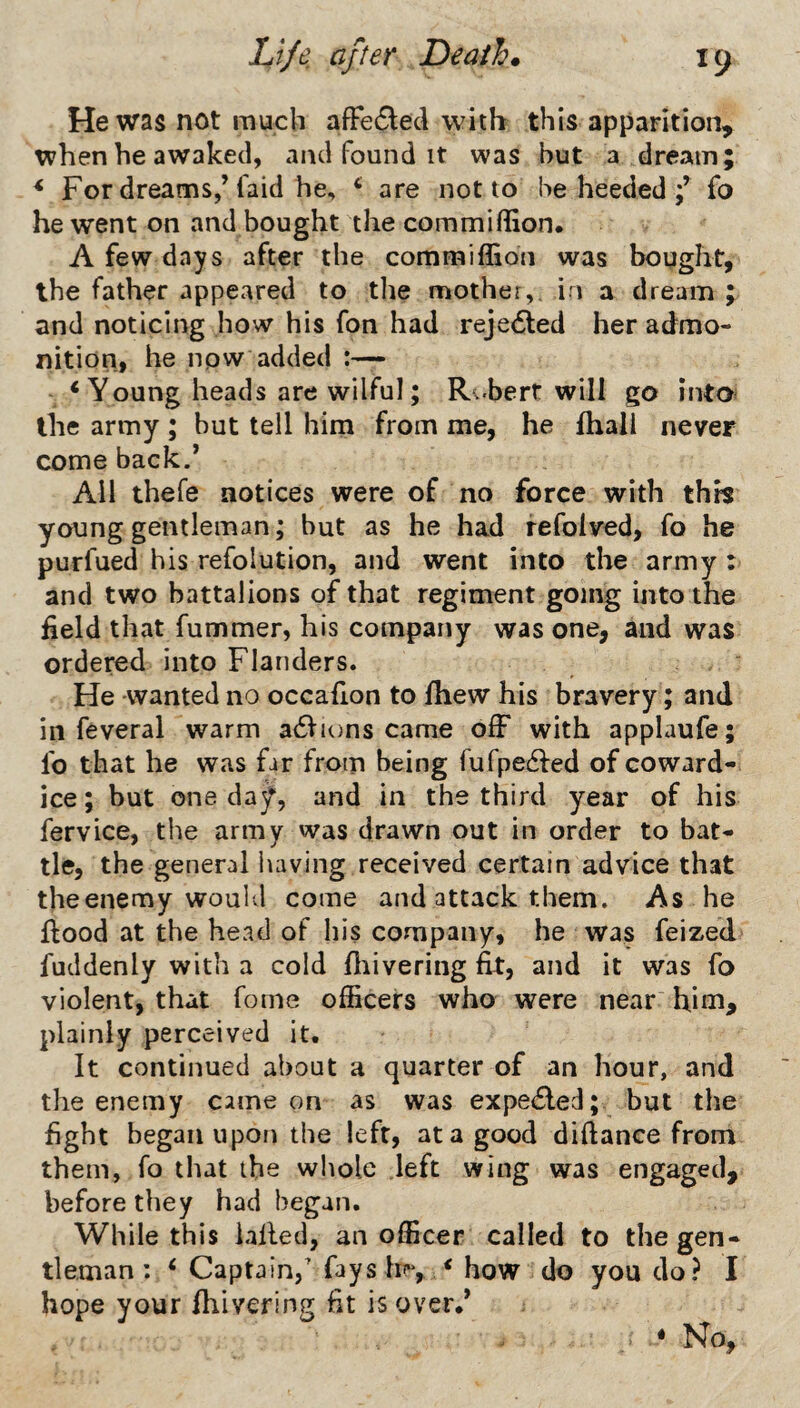 Hewas not much afFe6led with this apparition, when he awaked, and found it was but a dream; ^ For dreams,’faid he, ^ are not to he heeded fo he went on and bought the commiffion. A few days after the commiflion was bought, the father appeared to tlie mother,, i i a dream ; and noticing how his fon had rejedled her admo¬ nition, he npw added ‘Young heads are wilful; R.-bert will go into^ the army ; but tell him from me, he fhall never come back.’ All thefe notices were of no force with this young gentleman; but as he had refolved, fo he purfued his refolution, and went into the army: and two battalions of that regiment going into the field that fummer, his company was one, and was ordered into Flanders. He wanted no occafion to Ihew his bravery; and in feveral warm a6Vions came off with applaufe; fo that he was far from being fufpedled of coward¬ ice; but one day, and in the third year of his fervice, the army was drawn out in order to bat¬ tle, the general liaving received certain advice that the enemy would come and attack them. As he flood at the head of his company, he was feized fuddenly with a cold fliivering fit, and it was fo violent, that fome officers who were near him, plainly perceived it. It continued about a quarter of an hour, and the enemy came on as was expe6led; but the fight began upon the left, at a good diftance from them, fo that the whole left wing was engaged, before they had began. While this ialled, an officer called to the gen¬ tleman: ‘ Captain,’ fays hr, ‘ how do you do? I hope your fhivering fit is over.’ • No,