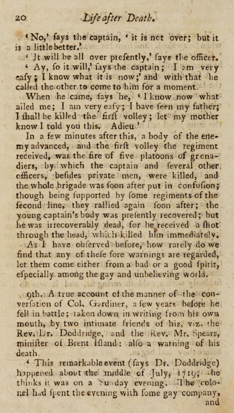 *No,* fays the captain, ‘ it is net over; but it is a little better/ ‘ It will be all over ptefently,’ fays the officer* ^ Ay, fo it will,* fays the captain; I am very cafy ; I know what it is now;’ and with that he called the other to come to him for a moment. When he came, lays he, ‘ I know now'what ailed me; I am veryeafy; I have feen my father; I lhall be killed 'the firil volley; let' my mother know I told you this. Adieu ’ In a few minutes after this, a body of the ene¬ my advanced, and the hrft volley the regiment received, was the fire of five platoons of grena¬ diers, by which the captain and feveral other officers, befides private men, were killed, and the whole brigade was foon after put in confulion; though being fupported by Tome regiments of the fecond line, they rallied again foon after; the young captain’s body was prelently recovered; but he was irrecoverably dead, for he received a/hot* through the head, which killed him immediate!v* As 1 have obferved' before, how rarely do we find that any of thefe fore warnings are regarded, let. them come either from a had or a good fpirir, efpecially among the gay and unbelieving world. ^ * . i ■ 9tb. A true account of the manner of -the con- verfation of Col. Gardiner, a few years before he fell in battle; taken down in writing from his own mouth, by two intimate friends of bis, viz. the Rev. iJr. Doddridge, and the Rev. Mr, Spears, miirifler of Brent Ifland ; alfo a warning of his death. ^ This remarkable event (fays Dr. Doddridge) happened about the' middle of July, ilicj; ‘he thinks it was on a Sunday eveiung. -H he ;colo- i;el hud (pent the evening with fome gay company, and