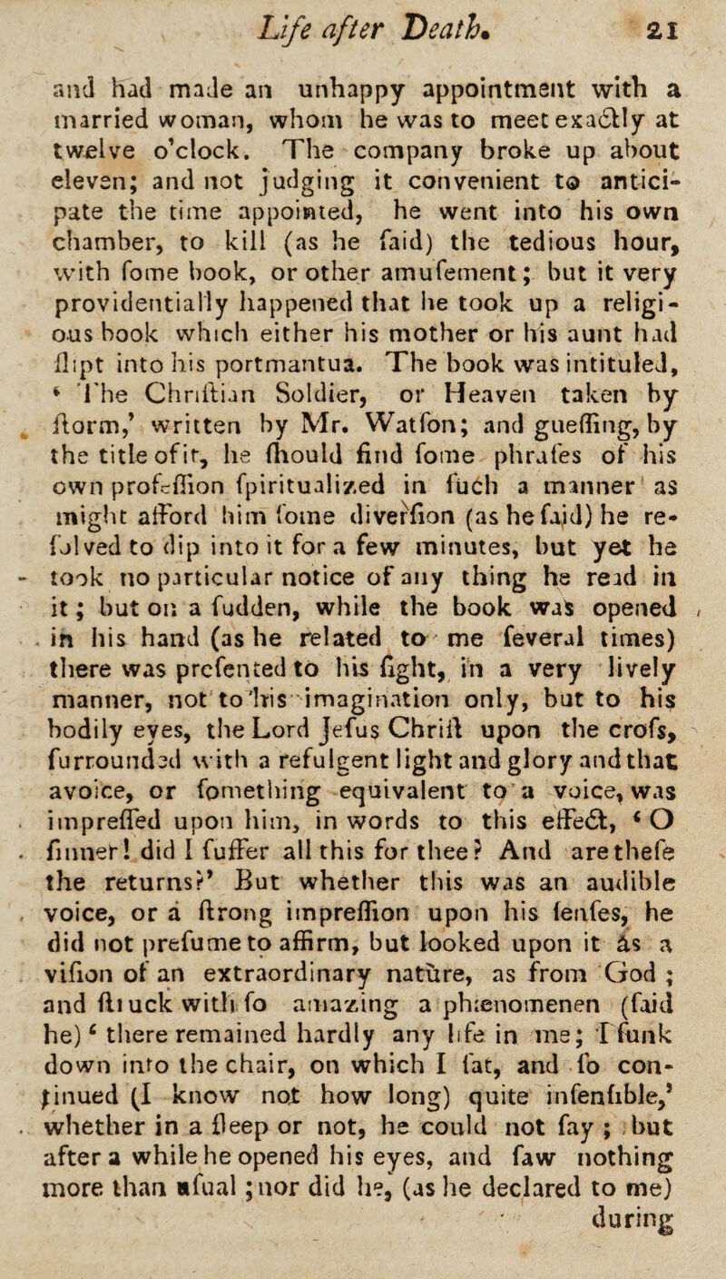 and had made an unhappy appointment with a married woman, whom he was to meet exa6^Iy at twelve o’clock. The company broke up about eleven; and not judging it convenient to antici¬ pate the time appoiwted, he went into his own chamber, to kill (as he faid) the tedious hour, with fome book, or other amufement; but it very providentially happened that lie took up a religi¬ ous book which either his mother or his aunt had dipt into his portmantua. The book was intituled, ^ The Chriilian Soldier, or Heaven taken by ilorm,’ written by Mr. Watfon; and guelling, by the title of it, he fhould find fome phrafes of his own profcflion fpiritualized in fuch a manner as miglit afford him fome diverfion (ashefaid}he re- {hived to dip into it fora few minutes, but yet ha took no particular notice of any thing he read in it; but on a fudden, while the book waS opened / .in his hand (as he related ta me feveral times) tliere was prcfented to his fight, in a very lively manner, nor to'his imagination only, but to his bodily eyes, tlie Lord Jefus Chriil upon the crofs, furrounded with a refulgent light and glory and that avoice, or fomething equivalent to a voice, was impreffed upon him, in words to this effe6t, ‘O fmner! did I fuffer all this for thee? And arethefe the returns?* But whether this was an audible voice, or a ftrong impreffion upon his fenfes, he did not prefume to affirm, but looked upon it as a vifion of an extraordinary nature, as from God ; and ill uck with fo amazing a phienomenen (foid he) ‘ there remained hardly any life in ms; T funk down into the chair, on which I fat, and To con- Lnued (I know not how long) quite infenfible,* whether in a deep or not, he could not fay ; but after a while he opened his eyes, and faw nothing more than «fual ;nor did he, (as he declared to me) during