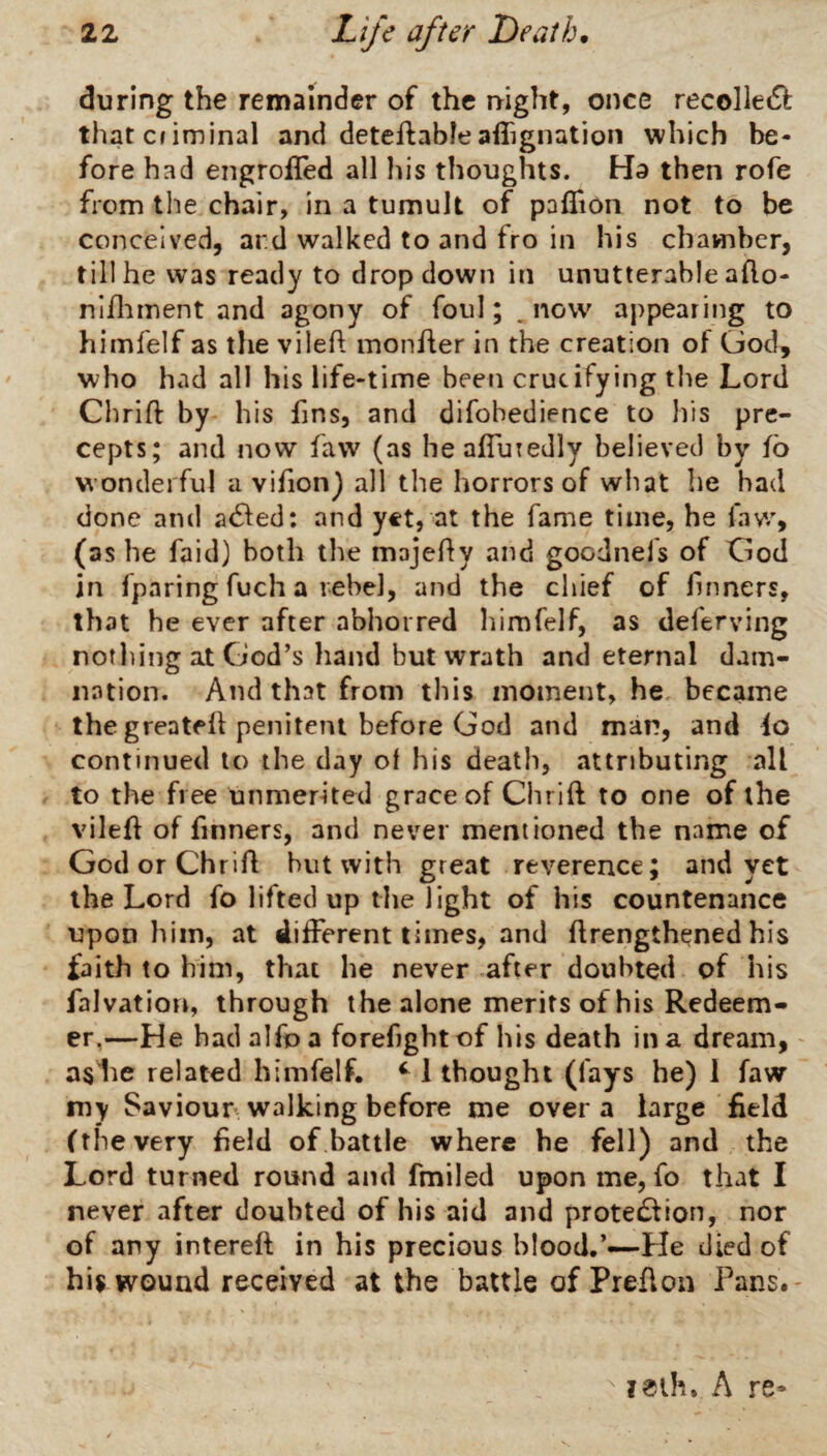 during the remainder of the night, once recolleiS^: thatcnminal and deteftableafiignation which be¬ fore had engrofled all his thoughts. Ha then rofe from the chair, in a tumult of paflion not to be conceived, ard walked to and fro in his chamber, till he was ready to dropdown in unutterable afto- nl/lnnent and agony of foul; .now appearing to himfelf as the vileft monfler in the creation of God, who had all his life-time been crucifying the Lord Chrift by his fins, and difobedience to his pre¬ cepts; and now faw (as healfuTedly believed by fo wonderful a vifion) all the horrors of what he had done and atSled: and yet, at the fame time, he faw, (as he faid) both the majefly and goodnefs of God in fparing fuch a tehel, and the chief of Tinners, that he ever after abhorred liimfelf, as deferving nofliing at God’s hand but wrath and eternal dam¬ nation. And that from this moment, he became the greateh penitent before God and man, and continued to the day of his death, attributing all to the free unmerited grace of Chrift to one of the vileft of Tinners, and never mentioned the name of God or Chrift hut with great reverence; and yet the Lord fo lifted up the light of his countenance upon him, at different times, and ftrengthened his faith to him, that he never after doubted of his falvation, through the alone merits of his Redeem¬ er,—He had alfo a forefightof his death in a dream, as he related himfelf. ^ 1 thought (fays he) 1 faw iny Saviour walking before me over a large field (the very field of battle where he fell) and the Lord turned round and fmiled upon me, fo that I never after doubted of his aid and protedtion, nor of any intereft in his precious blood.’—He died of his wound received at the battle of Prefton Pans.- ^ ?eth. A re*