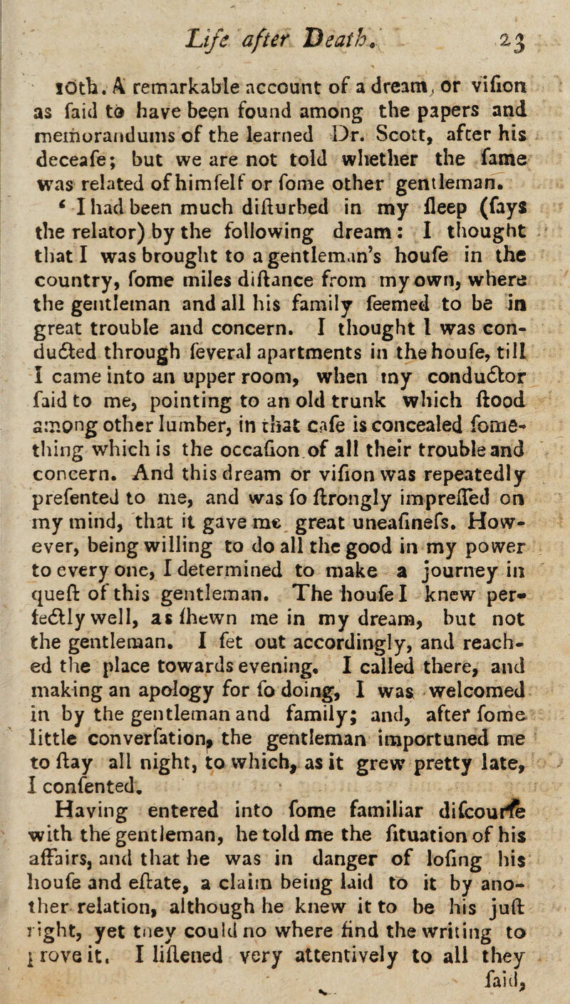 lOtb. A remarkable account of a dream, or vifion as faid to have been found among the papers and memorandums of the learned Dr. Scott, after his deceafe; but we are not told whether the fame was related of himfelf or fome other gentleman. ‘ I had been much difturbed in my ileep (fays the relator) by the following dream; I thought that I was brought to a gentleman’s houfe in the country, fome miles diftance from my own, where the gentleman and all his family feemed to be in great trouble and concern. I thought I was con- dudted through feveral apartments in the houfe, till I came into an upper room, when my condudlor faid to me, pointing to an old trunk which ftood among other lumber, in tiiat cafe is concealed fome- thing which is the occahon.of all their trouble and concern. And this dream or vifion was repeatedly prefented to me, and was fo flrongly imprelTed on my mind, that it gave me great uneafinefs. How¬ ever, being willing to do all the good in my power to every one, I determined to make a journey in queft of this gentleman. The houfe I knew per- tedllywell, as fhewn mein my dreana, but not the gentleman, I fet out accordingly, and reach¬ ed the place towards evening, I called there, and making an apology for fo doing, I was welcomed in by the gentleman and family; and, after fome little converfationp the gentleman importuned me to ftay all night, to which, as it grew pretty late, I confented. Having entered into fome familiar difcouf^fe with the gentleman, he told me the fituation of his affairs, and that he was in danger of lofing his houfe and eflate, a claim being laid to it by ano¬ ther relation, although he knew it to be his jufl: ^ yet tney could no where find the writing to I rove it. I liflened very attentively to all they fail!, •w-.