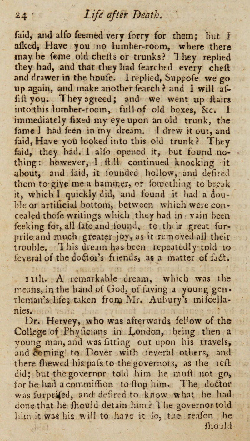 fald, and alfo feemed very forry for them; but J afked, Have you no lumber-room, where there may he feme old chehs or trunks? 1 hey replied they had, and that they had fearched every cheft and drawer in the houfe. I replied, Suppofe we go up again, and make another fearch ? and 1 will af- fift you. They agreed; and we went up Hairs into this lumber-room, full of old boxes, 5cc. I immediately fixed my eye upon an old trunk, the fame 1 had feen in my dream, I dr^w it out, and faid, Have you looked into this old trunk? They faid, they had, 1 alfo opened it, but found no- * thing: however, I Hill continued knocking it about, and faid, it founded hollow, and defired them to give me a hammer, or fomething to break it, which I quickly did, and found it had a dou¬ ble or artificial bottom, between which were con¬ cealed thofe writings which they had in vain been feeking for, all fafe and found* to ihrlr great fur- prife and much greater joy, as it removed all their trouble. T his dream has been repeatedly told to feveral of the doctor’s friends, as a matter of fadf. 11th. A remarkable dream, which was the means, in the hand of God, of laving a young gen¬ tleman’s life; taken from Mr. Anbury’s milcella- nies. Dr. Hervey, who was afterwards feUow of the College of rhyficians in London, being then a young man, and was fitting out upon his travels, and ^ming to Dover with feveral oiliers, and there (liewed bis pafsto the governors, as the lefb did; but the governor told him lie mull not go, for he had a commilfion to flop him. The dc6lor was furprifed, and defired to know what he had done that he fhouJd detain him? The governor told him it ww his will to have it fo, the reafon he fliould