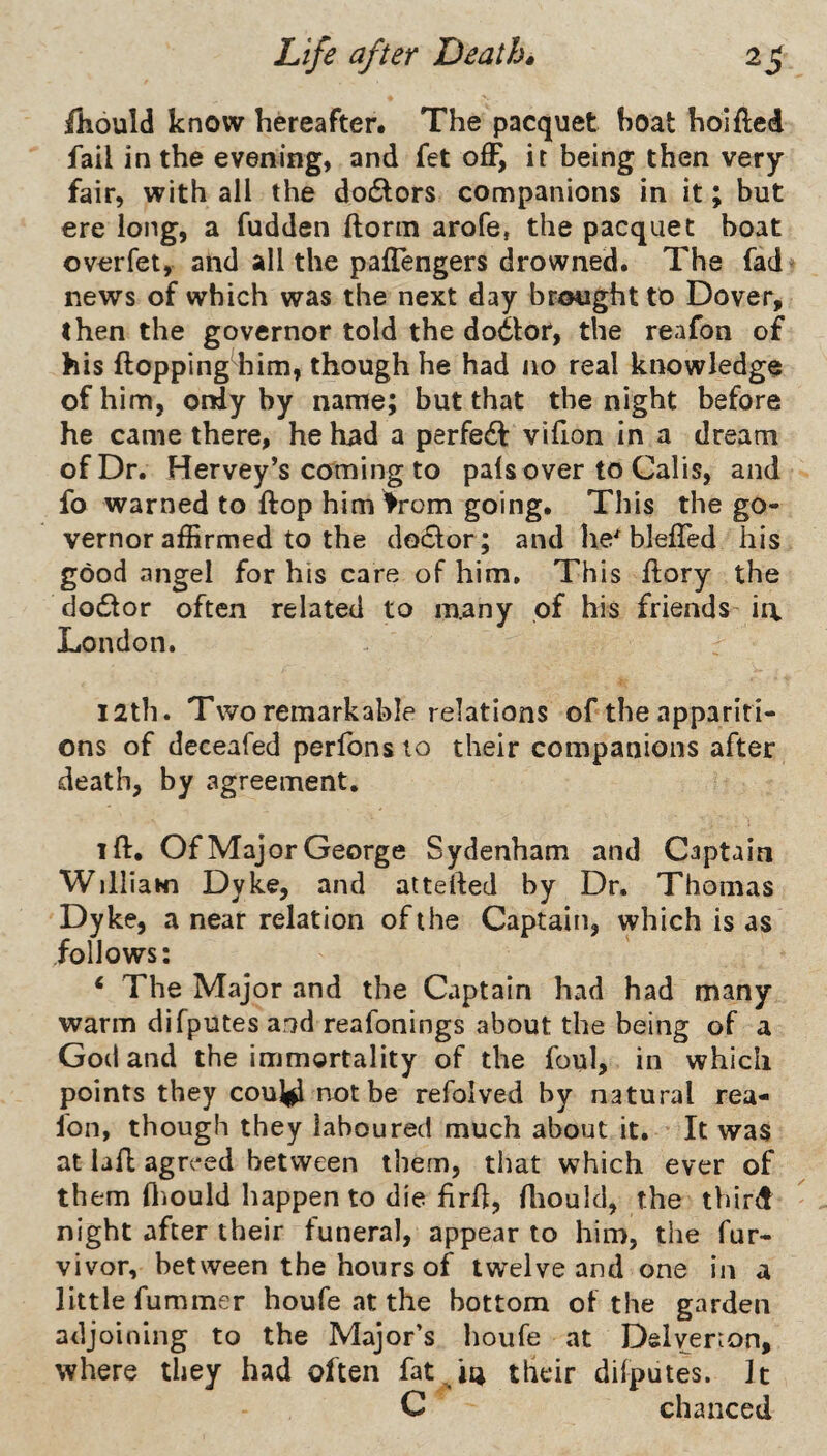 /Kould know hereafter. The pacquet boat holfted fail in the evening, and fet off, it being then very fair, with all the dodlors companions in it; but ere long, a fudden ftonn arofe, the pacquet boat overfet, and all the paffengers drowned. The fad' news of which was the next day brought to Dover, then the governor told the dodlor, the reafon of his ftopping^him, though he had no real knowledge of him, only by name; but that the night before he came there, he had a perfect viflon in a dream of Dr. Hervey’s coming to pals over to Calis, and fo warned to flop him >rom going. This the go¬ vernor affirmed to the doiSlor; and he^ bleffed his good angel for his care of him. This ftory the clodtor often related to many of his friends ia London. I2th. Two remarkable relations of the appariti¬ ons of deceafed perfons to their companions after death, by agreement. iff. Of Major George Sydenham and Captain Williawi Dyke, and aitefted by Dr. Thomas Dyke, a near relation of the Captain, which is as follows; ‘ The Major and the Captain had had many warm difputes and reafonings about the being of a God and the immortality of the foul, in which points they couy not be refolved by natural rea¬ fon, though they laboured much about it. It was at lafl agreed between them, that which ever of them fliould happen to die firh, Aiould, the third night after their funeral, appear to him, the fur- vivor, between the hours of twelve and one in a little fummer houfe at the bottom of the garden adjoining to the Major’s houfe at Dslyerion, where they had often fat their dilputes. It C chanced