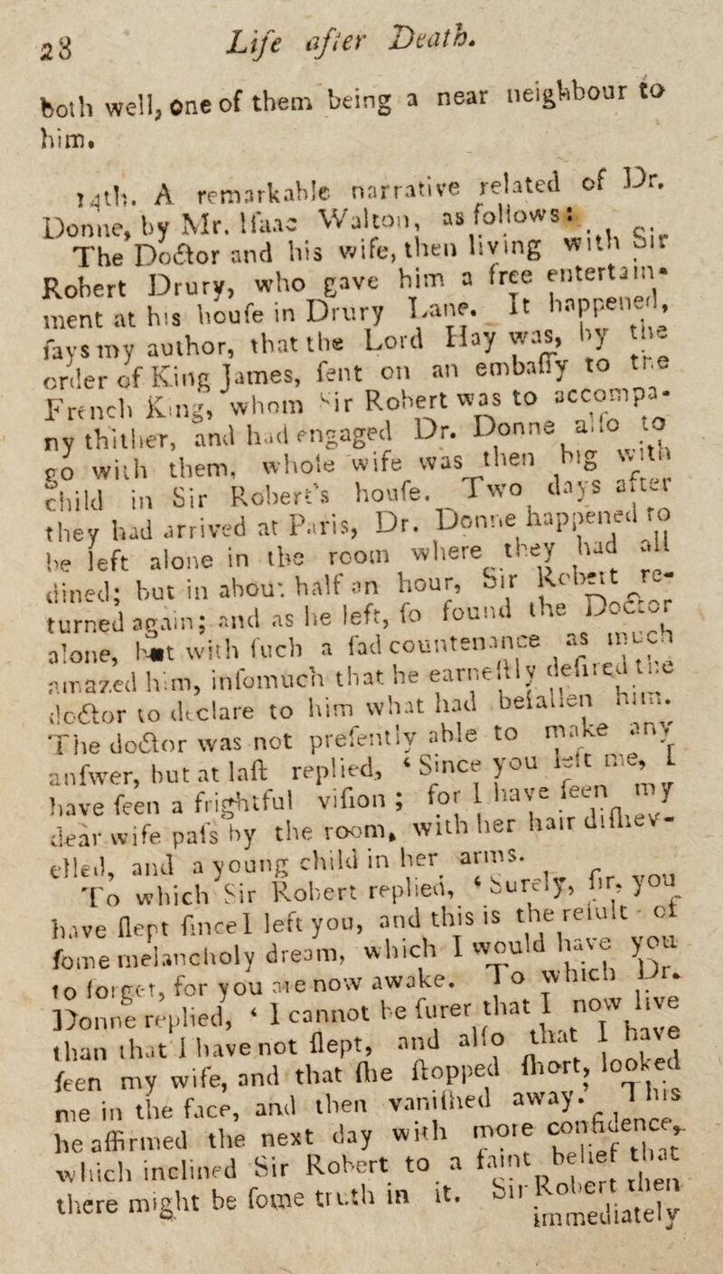 both well, one of them being a near neighbour to him. TJlh. A remarkable narrative Donne, by Mr. Ifiiac Walton, as follows: The Doftor and his wife, then hying wi.h oir Robert Drury, who gave him a free entertain¬ ment at his houfe in Drury Dane. It happened, fays my author, that the Lord Hay was, l y ne orderof King James, fent on an embalTy to tr.e French King, whom ^ir Robert was to accompa. ny thither, and h.ni engaged Dr. . po with them, whole wife was then hi^, . child in Sir Robert’s houfe. Two d.tys after tlrey had arrived at Paris, Dr. Donne happened to l,e left alone in the room where they had aU dined; hut in about halt an hour. Sir Knlw turned ag.tin; and as he left, fo found the Dofior alone, h^it with luch a amazed liim, infomuch that he earne.lly ilcftor to declare to him wh.u had belallen bin.. The dodor was not prefentiy able to make .in> anfwer,l,ut.atlaft replied, ‘ SJnee you D<t nte f have feen a frightful vifion ; for I 'a\e '’on dear wife pals by the ro<5m, with her hair d. died, and a young child in her^ hr vou To which Sir Robert replied, ,.ur=.^, hr,) h.-.ve flept fmcel left you, and this is fomemehmeholydreom, which I would liave you to foiGct, for you r.ie now awake. To which Dr. Donne replied, ‘ 1-nnot he furer that I now hve than ih.it 1 have not flept, and alto th.it I have feen my wife, and that flie flopped flrort, looked me in the face, and then vamthed “^ay. J Ins he affirmed tlie next day with mote ^ which inclined Sir Robert «, « there might be feme truth in it. n .