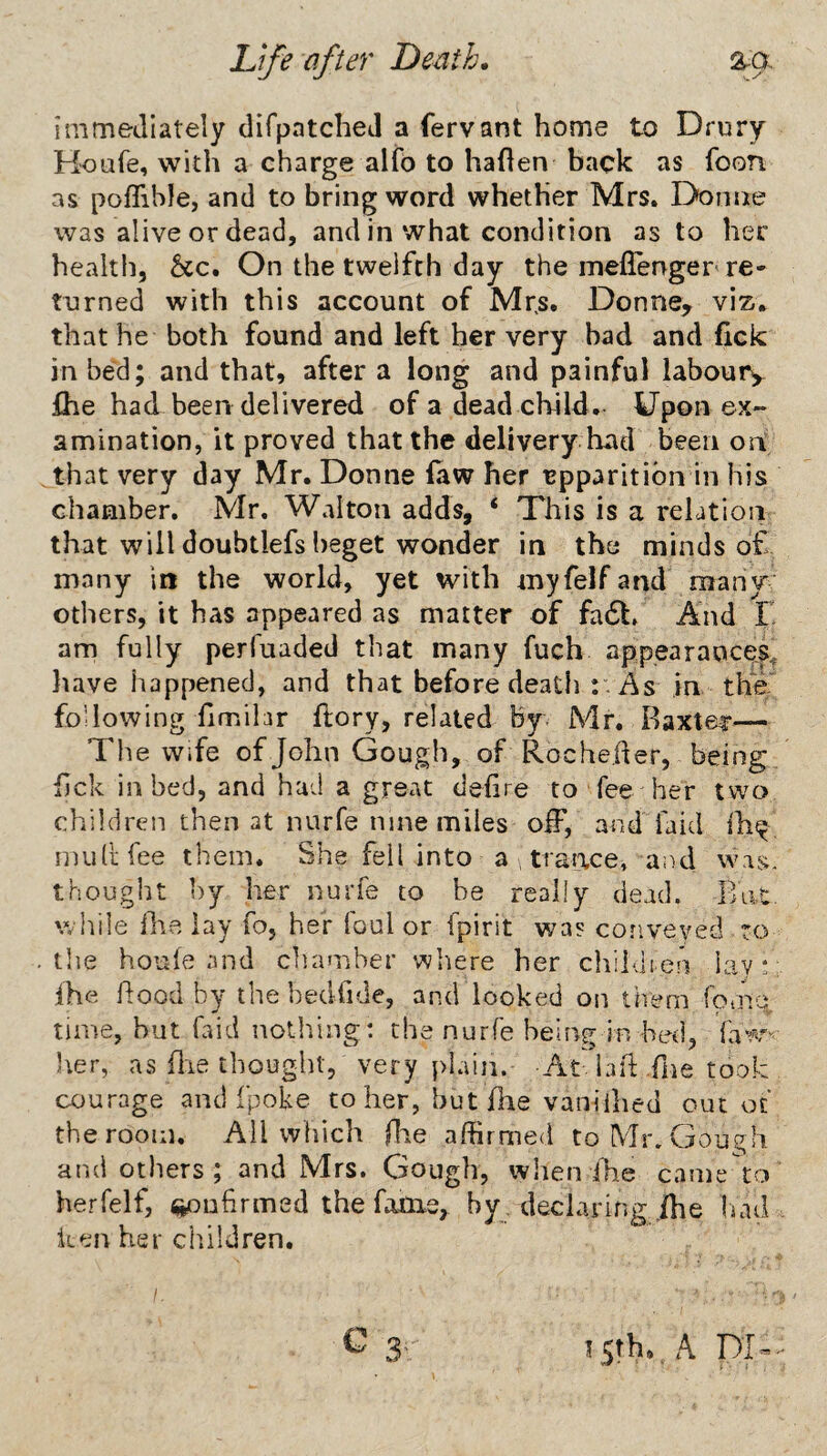 immediately difpatchej a fervant home to Drury Houfe, with a charge alfb to haflen back as foon as poflible, and to bring word whether Mrs. Donne was alive or dead, and in what condition as to her health, &c. On the twelfth day the meflenger re¬ turned with this account of Mr.s. Donne, viz* that he both found and left her very bad and fick in bed; and that, after a long and painful laboury Ihe had been delivered of a dead child. Upon ex¬ amination, it proved that the delivery had been ori that very day Mr. Donne law her apparition in his chamber. Mr. Walton adds, ‘ This is a relation that will doubtlefs beget wonder in the minds o£ many in the world, yet with myfelf and many' others, it has appeared as matter of fa6l. And E am fully perfuaded that many fuch appearances^ have happened, and that before death y As in the following fimihr ftory, related By. Mr. Baxter— The Wife of John Gough, of Rocheder, being lick in bed, and had a great delire to fee her two children then at nurfe nine miles olF, and fa id ih^ nuitifee them. She fell into a , traixce, and was. thought by her nurfe to be really dead. Bat. while file lay fo, her foul or fpirit was conveyed , to the houfe and chamber where her cliiidren lay!; Ihe hood by the bedfide, and looked on them fomet time, hut faid nothing: the nurfe being in bed, faw^'- Iter, as (lie tbouglit, very plain. At iaft fne took courage and fpoke to her, hut fhe vanilhed out of the room. All which fhe affirmed to Mr. Gough and others; and Mrs. Gough, when fhe came to herfelf, ^ufirmed the fame, by, declaring fhe liad iien her children.