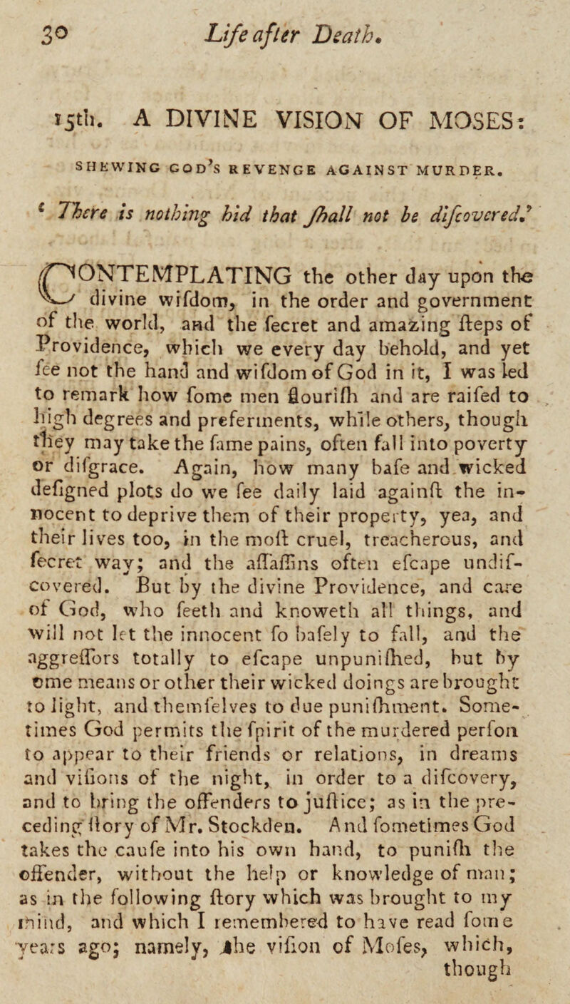 iStli. A DIVINE VISION OF MOSES: SHEWING GOd\s revenge AGAINST MURDER. ‘ 71)ere is nothing hid that Jhall not he dlfcovcred^ /^CONTEMPLATING the other day upon the divine wifdom, in the order and government of the world, and the fecret and amazing fteps of Providence, which we every day behold, and yet fee not the hand and wifdomof God in it, I was led to remark Iiow fome men flourifli and are raifed to high degrees and preferments, while others, though they may take the fame pains, often fall into poverty or difgrace. Again, how many bafe and.wicked defigned plots do w'e fee daily laid againh the in¬ nocent to deprive them of their property, yea, and their li ves too, in the moll; cruel, treacherous, and fecret way; and the ahaffins often efcape undif- covered. But by the divine Providence, and care of God, who Teeth and knoweth all things, and will not let the innocent To Ijafely to fall, and the aggreflbrs totally to efcape unpunilhed, but by ome means or other their wicked doings are brought to light, and themfelves to due punifhment. Some¬ times God permits the fpirit of the murdered perfoii to appear to their friends or relations, in dreams and vifions of the night, in order to a difcovery, and to bring the offenders tojuhice; as in the pre¬ ceding llory of Mr. Stockden. And fometimes God takes the caufe into his own hand, to punidi the offender, without the help or knowledge of man; as in tl)e following ftory which was brought to my mind, and which I rememhered to have read fome ■years ago; namely, jhe vifion of Mofes, which, though