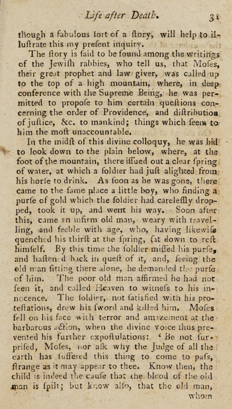 though a fabulous lort of a ftory, will help to il^ luftrate this my prefent inquiry. The hory is faid to be found among the writings of the Jewifli rabbies, who tell us, that Mofes, their great prophet and law giver, was called up to the Cop of a high mountain, where, in deep conference with the Supreme Being, he was per¬ mitted to propofe to him certain quelfions con¬ cerning the order of Providence, and diftributioa of juftice, &c. to mankind; things which feem to him the moft unaccountable. In the rnidft of this divine colloquy, he was bid to look down to the plain below, where, at the foot of the mountain, there iffued out a clear fpring of water, at which a foldier had juft alighted from his horle to drink. As foon as he was gone, t.here came to the fame place a little boy, who finding a purfe of gold which the foldier had careieftly drop¬ ped, took it up, and went his way. Soon after thi s, came sn infirm old man, weary with travel¬ ling, and feeble with age, who, having iikewife quenched liis tbirft at the fpring, fat down to reft himfelf. By this time the ioldier mift'ed Ins purfe^ and haftenid hack in queft of it, and, feeing the ©Id man fitting there alone, he demanded the purfe of him. Idle poor old man affirmed he had noC feen it, and called Fi^aven to witnefs to his in¬ nocence. The foldier, not fatisfied with his pro- teftations, drew his fword and killed him. Adofes fell on bis face with terror and amazement at the barbarous adlion, when the divine voice thus pre¬ vented his further expoftulations: ‘ Be not fur- prifed, Alofes, nor alk wliy the Judge of all the earth has iuftered this thing to come to pafs, ftrange as it may appear to thee. Know then, the child IS indeed tlie caufe tliat ihe blood of the old 4rian is fpilt; hut koow alio, that the old man, wh.om