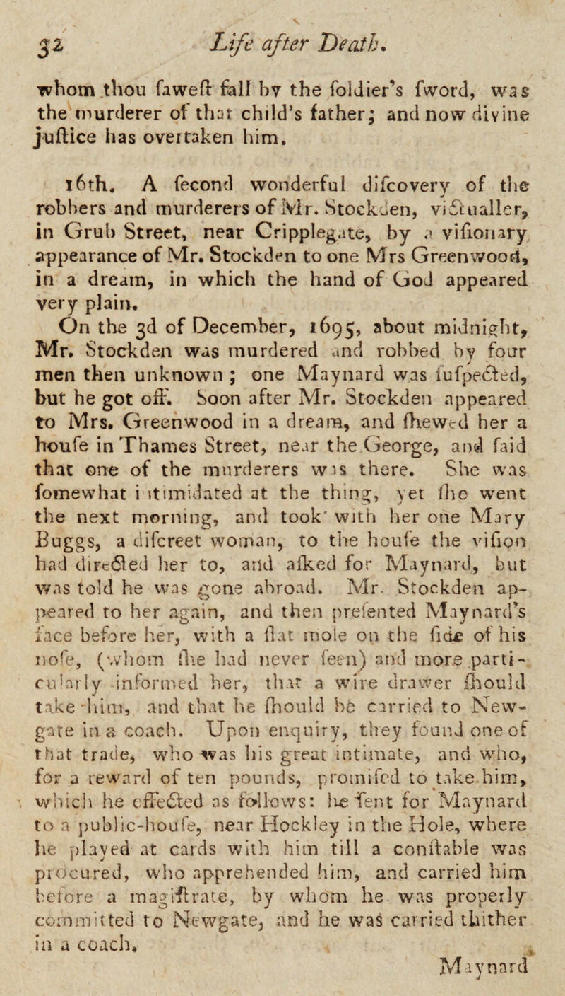 whom .thou fawefl fall bv the foldier’s fyvord, was the murderer of that child’s father; and now divine juftice has oveitaken him. i6th. A fecond wonderful difcovery of the robbers and murderers of Mr. Stockcien, vi£lualler, in Grub Street, near Cripplegate, by .* viflonary appearance of Mr. Stockden to one Mrs Greenwood, in a dream, in which the hand of God appeared very plain. On the 3d of December, 1695, about midnight, Mr. vStockden was murdered and robbed by four men then unknown ; one Maynard was iufpecfed, but he got oiF. Soon after Mr. Stockden appeared to Mrs. Greenwood in a dream, and fhewed her a houfe in Thames Street, near the George, and faid that one of the murderers wis there. She was fomewhat i itimidated at the thing, yet ihc went the next morning, and took' with her one Mary Euggs, a difcreet woman, to tlie houfe the vifion had diFc61ed her to, and afked for Maynard, but was told he was gone abroad. Mr. Stockden ap¬ peared to her again, and then preiented Maynard’s face before her, with a flat mole on the Tick: of his nofe, (wliom il\e had never feen) and more parti- cularlv informed her, tliat a wire drawer ilaould take'him, and that lie fliould be carried to New¬ gate in a coach. Upon enquiry, they found one of that trade, wlio was his great intimate, and who, for a reward of ten pounds, proinifcd to take him, which lie cfFe£f€d as follows: lie Tent for Maynard to a ])uhlic-houre, near Hockley in the Hole, where he played at cards with him till a conifable was piocured, who apprehended (lim, and carried him before a mag ill rate, by whom he was properly committed to Newgate, and he was carried thither in a coach. , Maynard