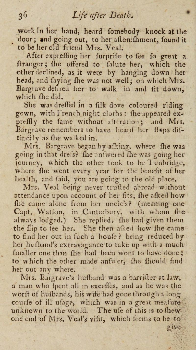% work in her hand, heard foinebody knock at the door; and going out, to her aflcnifliment, found it to be her old friend Mrs. Veal, After exprefling her furprife to fee fo great a flranger; (lie offered to falute her, which the other declined, as it were by hanging down her head, and faying flie was not well; on which Mrs. Bargrave defired her to walk in and fit down, which (he did. She was drefled in a filk dove coloured riding: gown, with French night cloths: llae appeared ex- preflly the fame without altf ration; and Mrs. Bargrave remembers to have heard her fleps dif- tiudily as (lie walked in. Mrs. Bargrave began by alking, where fhe was going in that drels? fhe nnfwered flie was going her journey, which the other took to be 1 unbiidge, where flie went every year for tlie benefit of her health, and faid, you are going to the old place. Mrs. Veal being never trufled abroad without attendance upon account of her fits, fhe afked how file came alone from her uncle’s? (meaning one Capt. Watlon, in Canterbury, with whom fhe always lodged.) She replied, flie had given them the flip to lee her. She then affed how flie came to find her out In fuch a houfe? being reduced by herju'fband’s extravagance to take up with a much fmaller one than flie had been wont to have done; to w hich the otlier made anfvver, flie fliouid find lier out any where. Mrs. Barg rave’s hufband was a barrifler at Jaw, a man who (pent all in exceffes, and as he was the worft of hufbands, his w’ife had gone tlirough a long courfe of ill ufage, which was in a great mearure- . unknown to the woiid. The ufe of this is tofliew one end of Mrs. Veal’s vifir, which feems to be to' give'