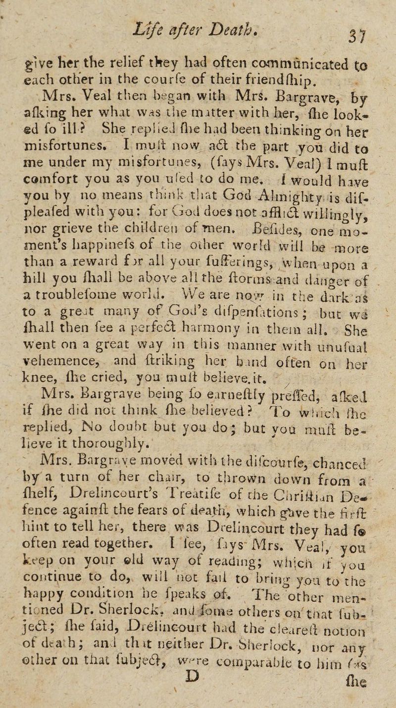give her the relief they had often communicated to each other in the courfe of their friendfliip, Mrs. Veal tlien began with Mrs. Bargrave, by afl^mg her what was the matter with her, (lie look¬ ed fo ill ? She replied flie had been thinking on her misfortunes. I muli now a6t the part you did to me under my misfortunes, (fays Mrs. Veal) 1 muffc comfort you as you uled to do me. 1 would have you by no means think tliat God Almighty is dif- pleafed with you: for God does not affluSt willingly, nor grieve the children of men. Befides, one mo¬ ment’s happlnefs of the other world will be more than a reward f^r all your fufFerings, ,when upon a hill you iliall be above all the Idorms and danger of a troublefome world. vVe are no^w in the dark as to a greJt many of God’s difpenfations; but we ihall then fee a perfecl harmony in them all. She went on a great way in this manner with iinufual vehemence, and ftriking her band often on her knee, Ihe cried, you mult believe.it. ' ^ Mrs. Bargrave being fo earneftly prelTed, afked if ihe did not think flae believed? I'o whic’i Ihe replied, No doubt but you do; but you mail; be¬ lieve it thoroughly. Mrs. Bargnaye moved with the difcourfe, chanced by a turn of her chair, to thrown down from a flielf, Drelincourt’s Treatife of the Ciiriidian De¬ fence againfl the fears of death, which giive the firft hint to tell her, there was Drelincourt they had f® often read together. I lee, fays'xMrs. Veal, you keep on your ©Id way of reading; wlijcn if you continue to do, will not fail to bring you to the happy condition be fpeaks of. The other men- tii.ned Dr. Sherlock. anJ Xome others oif tf^at lub- jea; Ihe faid, Drelincourt had the cleared notion ofdca-h; and thit neither Dr. Sherlock, nor any other oil that fubjedf, vv.-re comparable to him D file