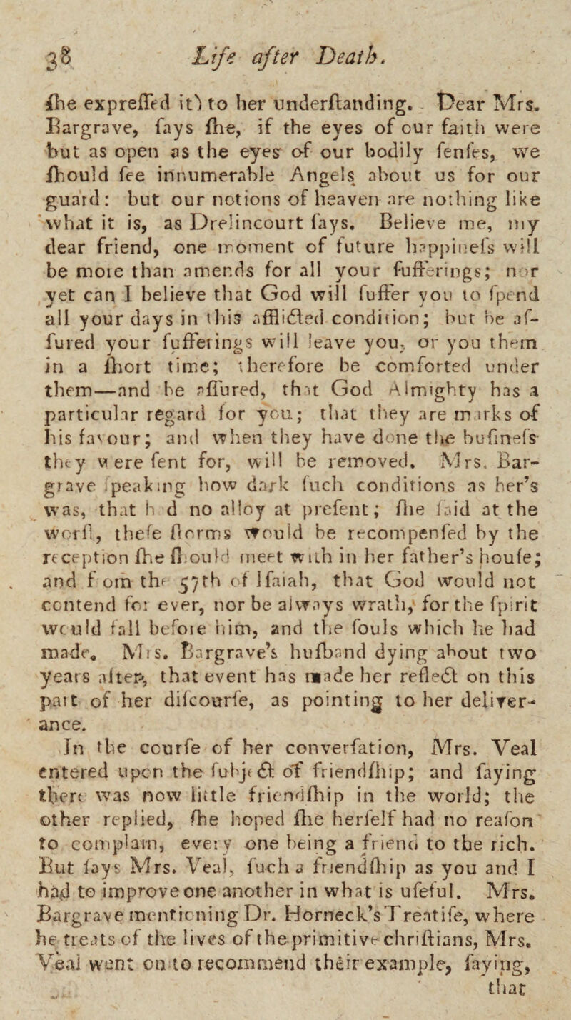 ihe expreffed it') to her underflanding. Dear Mrs. Eargrave, fays flie, if the eyes of cur faith were but as open as the eyes of our bodily fenfes, we Ibould fee innumerable Angels about us for our guard: but our notions of heaven are notlilng like 'what it is, as Drelincourt lays. Believe me, my dear friend, one moment of future hnppinefs will be more than amends for all your fulFerings; nor yet can I believe that God will fulFer you to fpend all your days in this alBidfed condition; but he af- fured your fulFeiings will leave you- or yon thf*rn in a Ihort time; therefore be comforted under them—and be all'ured, thm God Almighty has a particular regard for you; that tltey are rn irks of his fa'our; and when they have done the bufinefs they vierefent for, will be removed, iMrs. Bar- grave jpeaking how dark lucli conditions as her’s \vas, that h d no alloy at prefent; flie laid at the word, thefe florms would be recompenfed by the reception Ihie fijould nieet with in her father’s houfe; and f om th^ 57th of Ifaiah, that God would not contend fo: ever, nor be always wrath,'for the fpirit would fall befoie 'nim, and the fouls which he liad made. Mis. Bargrave’s hufband dying about two years alter-*, that event has made her refledf on this part of her difeourfe, as pointing to lier deliver- ance. In the ccurfe of her converfation, Mrs. Veal entered upon the fubje^; d^ friendfhip; and faying there was now little fricndHiip in tlie world; the other replied, fhe hoped flie herfelf had no reafon to complam, every one being a friend to the rich. But fays Mrs. Veal, fuch a friendrttip as you and I had to improve one another in what is ufeful. Mrs. Bargrave mentioning Dr. Horneck’sTreatife, where he treats of the lives of the primitive chriftians, Mrs. Veal wont on to recommend their example, faying, tliat