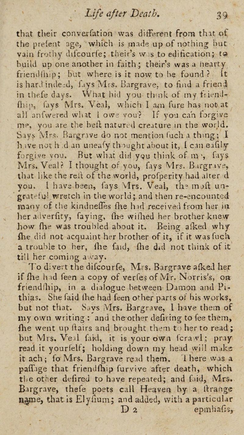that tlieir converfation was difFerent from that of the preient age, which is made up of nothing hut vain frotliy difcourfe; their’s w rs to editicationj to build up one another in faith; their’s was a hearty friendliiip; but where is it now to be found ? It is hard indeed, fays Mrs. Bargrave. to find a friend in the.fe days. What hid you th'uk of iny friend- fhin, lays Mrs, Veal, which I am fure has not at all anfwered what I owe you? If you c.ah forgive me, you are the hell natured creature in the world. Says Mrs. Bargrave do not merjtion fuch a thing; I h ive not h .d an uneafy tliought a’oout it, 1 can eably forgive YOU. Rut wliat di.d ygu think of nafays Mrs. Veal? I thought oF you, fays Mrs. B.irgnve, lliat like the reid of the world, profperity had alter d you, I have been, fays Mrs, Veal, th^* moft un* grateful wretch in the world;.and then re-encounted many of the kindnelTes llae had received from her in her adverfity, faying, fbe wiilied her brother knew how flae was troubled about it. Being aldted why (lie did not acquaint her brother of it, if it was fuch a tremble to her, ilte faid, (lie did not think of it till her coming away. B'o divert the difcourfe, Mrs. Bargrave afked her if file had feen a copy of verfesof Mr. Norrises, on friendidiip, in a dialogue between Damon and Pi- thias. She faid Ihe had feen other parts of his works, but not that. Says Mrs. Bargrave, 1 have them of my own writing ; and the other defiring to fee them, fhe went up flairs and brought them to her to read; but Mrs. Veil fakl, it is your own fcra vl; pray read it yourfeU; holding down my head will make it ach ; fo Mrs, Bargrave read them. 1 here was a pafTage that friendfhip furvive after death, which t!(e other defired to have repeated; and find, Mrs. Bargrave, thefe poets call Heaven by a llrange n.^me, that is Elyiium; and added, with a particular D 2 epmhafis.