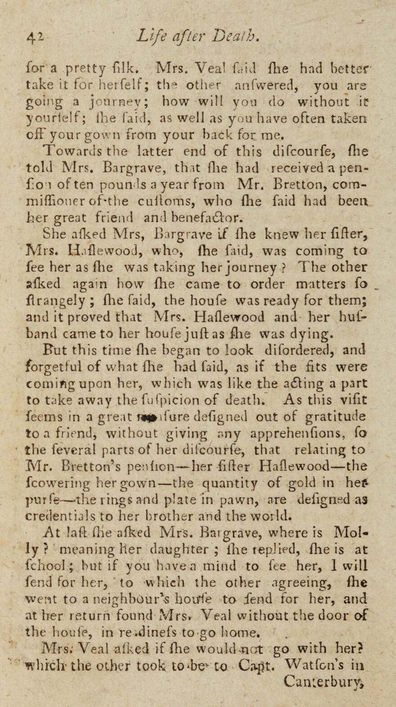 far a pretty filk. Mrs. Veal fdid flie had better' take it for herfelf; the other aiifwered, you are going a journey; how will you do without ic yourielf; (he (aid, as well as you liave often taken off your gown from your hack for me. Towards tlie latter end of this difeourfe, fhe told Mrs. Bargrave, that die had received a pen- f:ou of ten pounds a year from Mr. Bretton, com- niiffioner of'the cuiloms, who flie faid had been her great friend and benefa£lor. She affed Mrs, Bargrave If Ihe knew lier flRer,' Mrs* Haflewood, whoj fhe faid, was coming to fee her as flie was taking her journey ? The other affed again how fhe came to order matters fo flrangely ; flie faid, the houfe was ready for them; and it proved that Mrs. Haflewood and her huf- band came to her houfe juftas flie was dying. Rut this time flie began to look difordered, and forgetlui of what flie had faid, as if the fits were comifigupon her, which was like the a6ling a part to take away thefufplcion of deatli. As tliis vifit feems in a great miniure defigned out of gratitude to a friend, without giving any apprehenfions, fo the feveral parts of her dil'courfe, that relating to Mr. Bretton’s penfioii—her filler Haflewocxl—the fcowering her gown—the quantity of gold in hef» purfe—the rings and plate in pawn, are defigned as credentials to her brother and the world* At laft file afked Mrs. Baigrave, where is Mol¬ ly ? meaning her daughter ; Ihe replied, fhe is at fchool; but if you have a mind to fee her, 1 will fend for her, ■ to whicli the other agreeing, flie went to a neighbour'^ boirf'e to iend for her, and at Irer return found xVIrs. Veal without the door of the houle, in re.dinefs to go home. Mrs; Veal afked if flie woukhnc;t go with her? wliiclrthe other took tO‘be^ to Ca^t. Watfoifs in Canterbury,