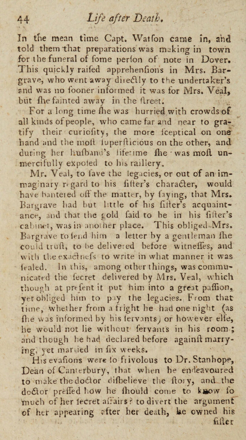 In the mean time Capt. Watfon came in, ahd told them that preparations was m;jking in town for the funeral of fome perion of note in Dover. This quickly raifed apprehenhons in Mrs. Bar- grave, wiio went away diiedlly to the undertaker’s and was no fooner Informed it was for Mrs. Veal, but file fainted away in the fireet. For a long time fiie was hurried with crowds of all kinds of people, who came far and near to gra-. tify their curiofity, the more fceptical on one band and the moil luperil;icious on the other, and during her hufbano’s litenme file ' was mofi un¬ mercifully expoled to his raillery, Mr. Veal, to lave the legacies, or out of an im- maginary r gard to his filler’s charadler, would have hanteied ofi the matter, by faying, that Mrs. Bargiave had but little of his filter’s acquaint¬ ance, .md that the gold faid to he in his filler’s cai'in«'i, was in another place. This obliged Mrs. Bargtave to lend iiim a letter by a gentleman Ihe could irufi, to he delivered before witneffes, and wltii the exaclnefs to write in what manner it was Iraled. In this, among other things, was commu¬ nicated the fecret delivered by Mrs. Veal, which though at prefent it put him into a great paffion, yetoidiged him to pay the legacies. From that time, whether from a flight he had one night (as file was informed by his leivants^ or however elfe, he would not lie without fervants in his room ; and though he had declared before againfi marry- ing, yet manied in fix weeks. Htsevafions were lo fiivolous to Dr. Stanhope, Dean of Caiiierbury, that when he endeavoured to make the dodlor difbelieve the fioiy, and the dotSlor prefied how he Ihould come to kiiow fo much of her lecret afiairs? to divert the argument of her appearing after her death, ke owned his > filler