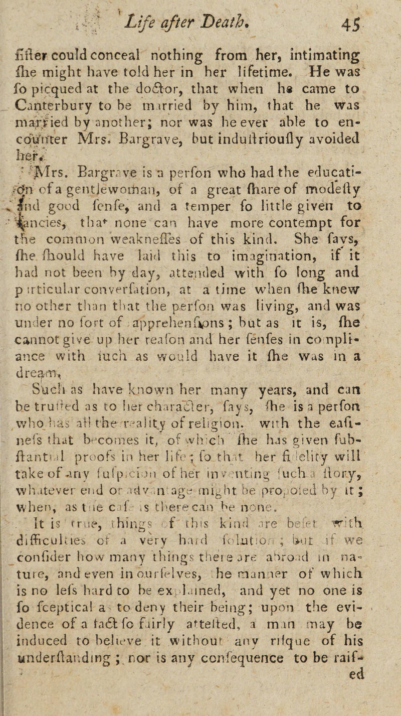 ) , f Life after Death. 45 fifter could conceal nothing from her, intimating file might have told her in her lifetime. He was fo picqued at the do6l:t)r, that when ha came to Canterbury to be m irried by him, that he was married by another; nor was be ever able to en- ccfun'ter Mrs. Bargrave, but indudrioufly avoided her^. • ' Jvirs. Bargrr ve is a perfon who had the educati- /C?n of a gentjewoitjan, of a great fliare of modefty and good fcnfe, and a temper fo little given to ‘ j^ncies, tha* none can have more contempt for the common weaknefTes of this kind. She favs, fhe (bould have laid tills to imagination, if it had not been by day, attended with fo long and p irticular converfation, at a time wdien file knew no other than that the perfon was living, and was under no fort of apprehenGpns ; hut as it is, fhe cannot give up her reafon and her fenfes in compli¬ ance with mch as would have it fhe was in a dream^ Such as have known her many years, and can be trut^ed as to her character, fays, fhe is a perfon who i;as all the reality of religion, with the eafi- neis tiiat b-^comes it^ of ^vli cIi fhe has given fub- flanti.il proofs iii her lib'; fo that her fi'elity will take of any {ulp::l.)n of her inv uting 'ucha ilory, wli.itever end or .utv ,n agc^ mij^ht he prOj.<aied by it; when, as l le caf is tl'erecan f'e none. It is rrue, things f this kind are be-et W'ith. ■ dilfrculties or a very ha/d fclutm, , but it we confjder how many things tlieie are aOroad m na-= ture, and even in ourlelves, he manner of which is no lefs hard to be ex lamed, and yet no one is fo fceptical a to deny their being; upon the evi¬ dence of a ta61: fo fairly attefted, a man may be induced to believe it without any rilque of his j underdar^ding ;,riar is any ccnfequence to be raif- j ed I 3