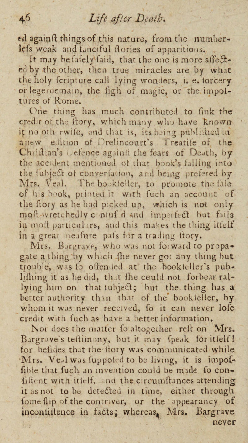 ed againfl things of this nature, from the numher- iefs weak and tanciful (lories of apparitions. It may hefafely faid, that the one is more afFeiSl- ed by the other, then true miracles are by what the holy fcripruie call lying wonders, i. e, lorcery or legerdemain, the figh of magic, or the. impol- tures ot Rome. Chie thing has much contributed to fink the credit ot the ftory, v/hicli many who have knovvn it no orh rvvife, and chat is, icsbeiivr published in anew eiiiuon ol (^relincourt’s Treatile of the ChtiIlian’s i.e.fenice agiinli the fears of Deatii, by the accident mentioned ot that book’s tailing into the lulije6l ot converlution, and being prefered by Mrs. Wah I'he bo >kfe'ler, to promote tne fale of his b mk, piitueci if with fuch an account of the Aoiy as he had picked up, which is not only ^lO^.-^vretchedlv C'rvtuf (i and imp^ife6l but fails in ir.oil [laiucul irs, and this ma'-es the tiling itlelf in a great neafure pals tor a trading ilory. Mrs. Bargravp, who was not forward to propa<» gate athing'by which |he never goi any thing liut trouble, was fo offended at the bookltller’s pub* lilhmff it as lie did, tb n the ceuld not forbear ral- lying him on that luhje6l; but the thing has a better authority than that of the’ bookleller, by whom it was never received, fo it can never lofe credit With fucli as have a i>etter information. Nor does the matter fo altogeJier rell on Mrs. Bargrave's tellimony, but it may fpeak tor itlelt! tor befides that ihe ltory was communicated while ‘Mrs. Ve.d was fuppolrd to be Jiving, it is impof- fible that fuch an invention could be mule fo con- fillent with itlelt, aiui the circuiiiflances attending it as not to be dete6ted in time, either through fome {lip of tlie com river, or the appearancy of inconliltence in tadls; whereasj^ Mrs. Bargrave never