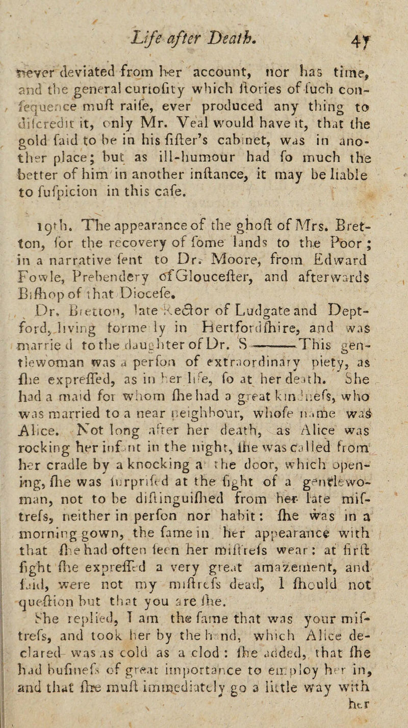 rfivcr deviated from Iver account, nor has time, and the general cunofity which dories of fuch con- fcquence mud raife, ever produced any thing to dilcreclif it, only Mr. Veal w^ould have it, that the gold faid to be in his dder’s cabinet, was in ano¬ ther place; but as ill-humour had fo much the better of him in another indance, it may be liable to fufplcion in this cafe. 19th. Tlie appearance of the ghod of Mrs. Bret- ton, for the recovery of fome lands to the Poor ; in a narrative fent to Dr. Moore, from Edward Fovvle, Prehendery ofGlouceder, and afterwards Biftiopof that Diocefe, Dr. Bfetion, late a.e<51or of Ludgate and Dept¬ ford, living tonne iy in Hertforddiire, and was married to tlie rlaupliter of Dr. S--.This gen¬ tlewoman was a perfon of extraordinary piety, as Bie expreded, as iiD'er IpF, fo at her death. She had a maid for whom die had a great kinhiefs, who was married to a near neighbour, wliofe n.»me wa^ Alice. Not long alter her death, as Alice was rocking herinf rit in the night, Uie was cal led from her cradle by a knocking a the door, which open¬ ing, die was trrpnhd at the fight of a gentlewo¬ man, not to be didinguidied from her- late mif- trefs, neither in perfon nor habit: die was in a morning gown, the fame in her appearance wnth that d ehad often lern her miftfefs wear: at drft fight die expreded a very great amazement, and laid, were not my midrtfs deatf, 1 diould not cjuedion but that you are die. She icplied, Tam the fame that v/as your mif- trefs, and look b,er by the h nd, which Alice de- 1 dared w’as as cold as a clod : Ihe added, that Ihe ' had hufinefs of great importance to employ her in, j and that dre mud iiiimediutcly go a liitle way w^ith i her