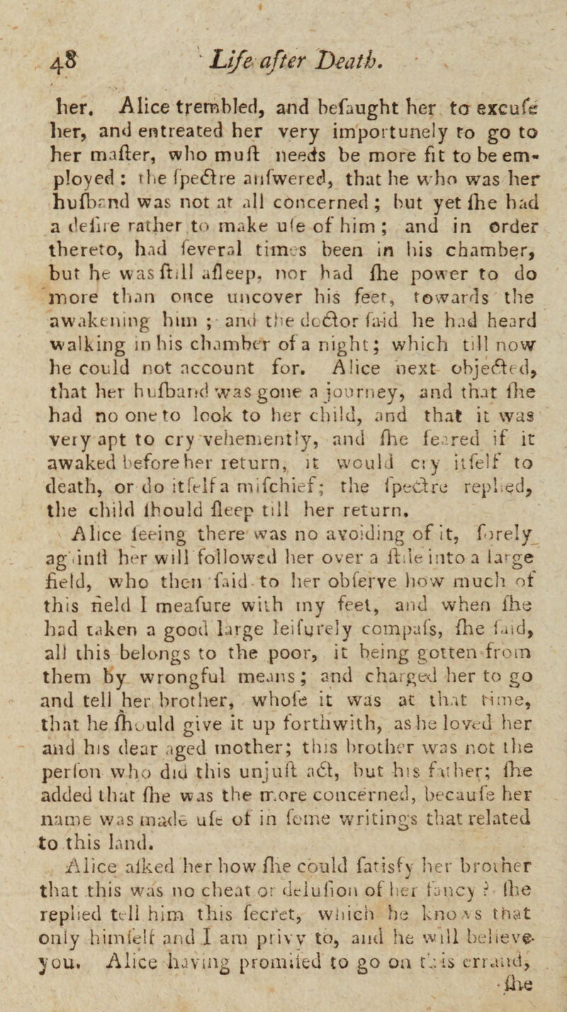 lier, Alice trembled, and befaught her to excufe her, and entreated her very importunely to go to her mailer, who mud needs be more fit to be em¬ ployed : rbe fpe(5lre anfwered, that he who was her hnll^r.nd was not at all concerned ; but yet Ihe had a defire rather to make u<e of him ; and in order thereto, had feveral times been In his chamber, but he vvasftill afleep, nor bad fhe power to do inore than once uncover his feet, towards the aw'akening him ; and the dc6lor fa-id lie had heard walking in his chamber of a night; which till now he could not account for. Alice next objected, that her hufbatid was gone n journey, and that llie had no one to look to her child, and that it was very apt to cry vehemently, and fhe feared if it awaked before her return, it would cty iifelf to death, or do itleifa mifehief; the ipeCtre repl.ed, the tliild Ihould deep till her return. Alice feeing there was no avoiding of It, forely ag .inli her will followcil her over a lliieintoa ia^^ge field, who then faid to her obferve liow much ot this neld I meafure with iny feel, and when ihe had taken a good large leifurely compals, fire laid, all this belongs to the poor, it being gotten from them by wrongful means; and charge*.! her to go and tell her brother, whofe it was at that lime, that he fhould give it up forthwith, as lie loved her and his dear aged mother; this lirothcT was not tlie perfon who did this unjufl a6t, but his father; Ihe added that flie was the rrmre concerned, becaufe her name v/as made uft ot in feme writings that related to this land. Alice alked her how flie could fatisfy her broiher that this was no clieat or dciufion of lier fanc) f* (lie replied tell him this fecret, wiiich he kno vs that only himielf and I am privv to, and he will believe- you. Alice having promiled to go on this errand, •.fire