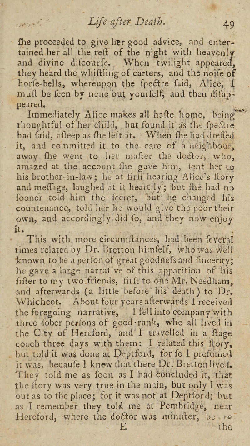 file proceeded to give h'er good advice, and enter¬ tained.her all the relt of the night with heavenly and divine difcourfe. When twilight appeared, they heard the v/hiftling of carters, and the noife of hoiTe-bells, whereupon the fpedfre faid, Alice, I inuft be feen by none but yourfelf, and then difap^ peared. Immediately Alice makes all hafte home, being ’ thoughtful of her child, but found it as the fpeflre had laid, r-fleep as file left it. When (lie had drefTed it, and committed it to the care of a neighbour, away flie went to her maher the dodlor, who, amazed at the account llie gave him, lent her to his brother-in-law; he at firlt hearing Alice’s ftory and meffige, laughed at it heartily ; but die had no fooner told him the fecret, but h^ changed his countenance, told her he would give the poor their own, and accordingly did fo, and they novv enjoy it. . . This with more circumflances, had been feveral times related by Dr. Bretton himfelf, who was well known to be a perjon of great goodnefs and iincerity; he gave a large narrative of this apparition of his fiber to rry two.friends, hrift to one Mr. Needham, and afterwards (a little before his death) to Dr. Whichcot. About four years afterwards I received the foregoing narrative, 1 fell into company with three lober perfons of good'rank, who all lived in the City of Hereford, and I travelled in a llage coach three days with them: I related this bory, but told it was done at Deptford, for fo 1 prefumed it was, becaufe 1 knaw tliat there Dr. Bi etton lived. They told me as foon as I had concluded it, tliat tlie bory was very true in the main, but only 1 was out as to the place; for it was not at Deptford; but as I remember they told me at Pembridge, near Hereford, where ilie doddor was miniber, be re E the