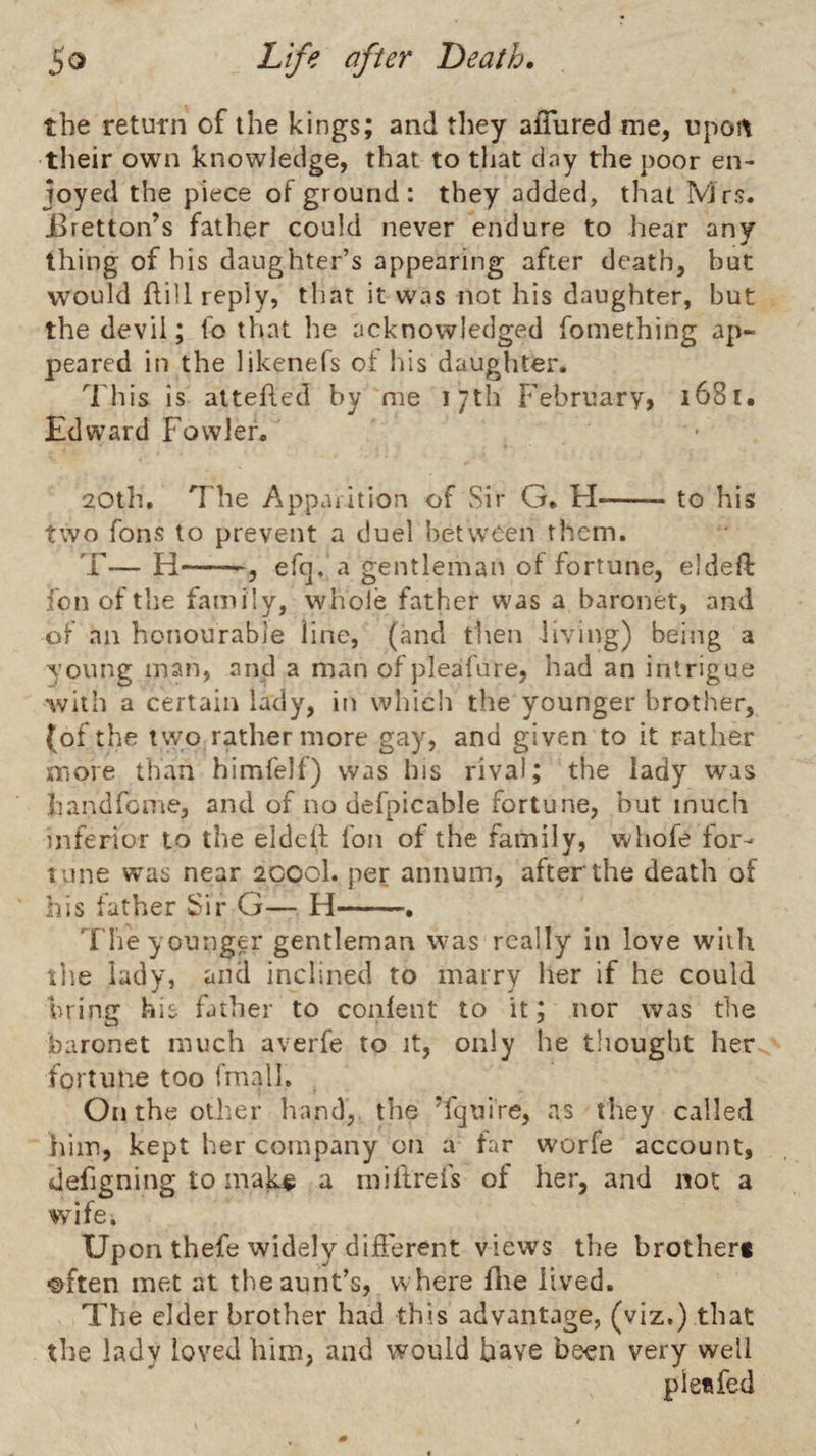 the retutn of the kings; and they alTured me, upoi\ their own knowledge, that to that day the poor en¬ joyed the piece of ground: they added, that Mrs. Jdretton’s father could never endure to hear any thing of his daughter’s appearing after death, hut would flill reply, that it was not his daughter, but the devil; to that he acknowledged fomething ap¬ peared in the likenefs of his daughter. ^I'his is aitehed by me 17th February, i68t, Edward Fowler. 20th, The Apparition of Sir G. H-to his two Tons to prevent a duel between them. T—H-efc]. a gentleman of fortune, eldeft fon of the family, whole father was a baronet, and of an honourable line, (and then living) being a young man, and a man ofpleafure, had an intrigue with a certain lady, in which the younger brother, (of the two rather more gay, and given to it rather more than himfelf) was his rival; the lady was handfome, and of no defpicable fortune, but much inferior to the eldcll; fon of the family, whofe for¬ tune was near 2C00I. per annum, after the death of his lather Sir G— H-. '['he younger gentleman was really in love with tile lady, and inclined to marry her if he could bring his father to conlent to it; nor was the baronet much averfe to it, only he thought her fortune too fmalh . On the other hand, the Tquire, as they called him, kept her company on a far worfe account, defigning to mak^ a mi lire fs of her, and not a wdfe. Upon thefe widely diderent views the brother* ©ften met at the aunt’s, where flie lived. The elder brother had this advantage, (viz.) that the lady loved him, and would have been very well ple«fed