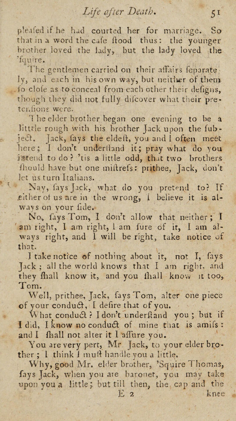 pleated if he had courted her for marriage. So that in a word the cafe ftood thus: the younger brother loved the lady, but the lady loved, the I'hc gentlemen carried on their aidairs feparate lyj and each in his own way, hut neitiwer of them jo clofe as to conceal from each otlier their defigns, though they did not fully dilcover what tiieir pre- ter.hons were- d he elder brother began one evening to be a littde rough with his brother Jack upon tlie fuh- je61:. Jack, fays the eldeft, you and 1 often meet here; I don’t underhand it; pray what do you intend to do ? ’tis a little odd, that two brothers ihould have but one mihrefsr prithee, Jack, don't let us turn Italians. Nay, fays Jack, what do you pretend to? If .either ol us are in the wrong, I believe it is al¬ ways on your fide. Nov fays Tom, I don’t allow that neither; I ' am right, 1 am right, 1 arn fure of it, I am al- w'ays right, and 1 will be right, take notice of that. I take notice of nothing about it, not I, fays Jack ; all the world knows that I am right, and they fliall know it, and you Ihall know it too, Tom. Well, prithee. Jack, fays Tom, alter one piece of your condu6I, I defire that of you. • Whatcondu6l? I don’t underhand you; but if I did, I know no condu£l; of mine that is arnlfs : and 1 fliall not alter it I affure you. You are very pert, Mr Jack, to your elder bro¬ ther ; I think J mull handle you a little. Why, good Mr. elder brother, ’Squire Tliomas, fays Jack, when you are b.aroner, you may take upon you a little; but till then, the cap and the E 2 knee