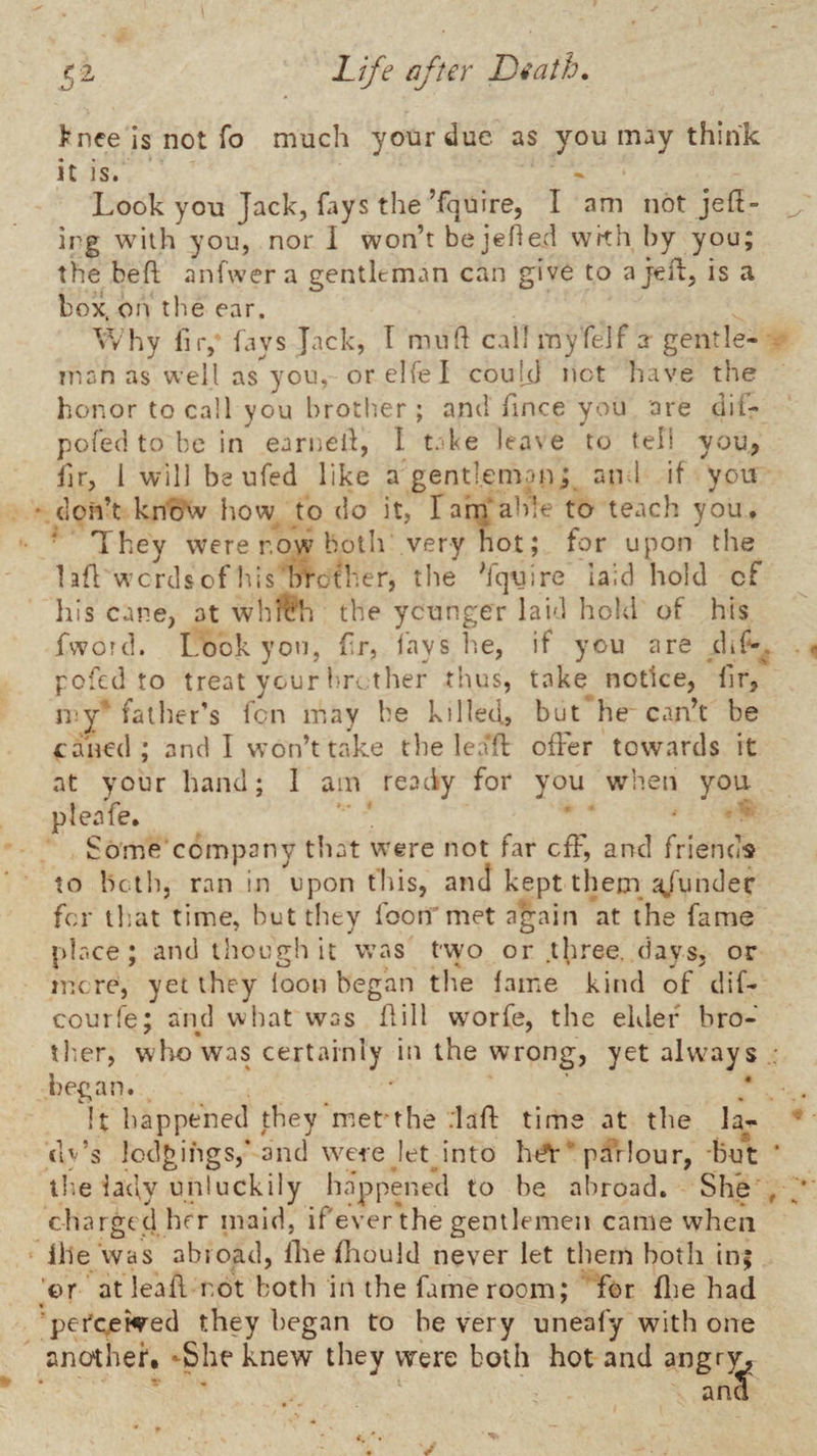 >nee is not To much your due as you may think it is. Look you Jack, fays the ’fquire, I am not jefl- irg with you, nor 1 won’t be jehed with by you; the be ft anfwera gentleman can give to ajeft, is a box. on t!ie ear. Why fir, fays lack, T mu ft call myfeif a gentle¬ man as well as you, orelfel couUl net liave the honor to call you brotlier ; and ftnee you are dif- pofed to be in earneft, I take lea\e to tell youj ftr, I will be ufed like a gentleman; and if you ■ don’t kno^v how to do it, Tarn able to teach you, • They were now both very hot; for upon the laft words of Idis brother, the Yquire laid hold of his cane, at whrt'h the ycunger laid hold of his fword. Look you, fr, lays h.e, if you are dif-. pefed to treat your br. ther thus, take notice, Hr, my father’s Icn may be killed, but he can’t be caned; and I won’t take the lenft ofFer towards it at your hand; I am ready for you when you pleafe. Some company that were not far cfF, and friends to both, ran in upon tins, and kept them a/under for tliat time, hut they foon'met again at the fame place; and though it was two or .three, days, or mere, yet they loon began the lame kind of dif- courfe; aiul what was ftill worfe, the elder bro¬ ther, who was certainly in the wrong, yet always : began. • It happened they met'the daft time at the la¬ dy’s lodgings,” and were let into htfTparlour, but ‘ tb.e lady unluckily happened to be abroad. She , charged hrr maid, ifever the gentlemen came when lile ’was abroad, llie ftaould never let them both in; ‘or at leaft not both in the fame room; for flie had 'pci'cewred they began to he very uneafy with one another. ‘She knew they were both hot and angr^^