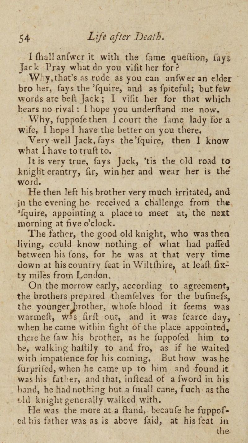 I fliall anfwer it with the fame quehion, lays Jack Pray what do you vlfit her for? Wl y,that’s as rude as you can anfwer an elder broker, fays the’fquire, ami as fpiteful; but few words are beft Jack; 1 vifit her for that which bears no rival: I hope you underftand me now. Why, fuppofethen 1 court the fame lady for a wife, 1 hope I have tlie better on you there. Very well Jack, fays the’fquire, then I know what 1 have to trufl: to. It is very true, fays Jack, ^tis the old road to knight erantry, fir, win her and wear her is the word. He then left his brother very much irritated, and in the evening he received a challenge from the ’fquire, appointing a place to meet at, the next morning at five o’clock. The father, the good old knight, who was then living, could know nothing of what had paffed between his fons, for he was at that very time down at his country feat in Wiltihire, at lead fix- ty miles from London. On the morrow early, according to agreement, the brothers prepared themfelves for the bufinefs, the younger^rotlier, whofe blood it feems was warmefi, was firfl; out, and it was fcarce day, when he came witlun fight of the place appointed, there’he faw his brother, as he fuppofed him to he, walking haftily to and fro, as if he waited with impatience for his coming. But how was he furprifed, when he came up to him and found it was his father, and that, inflead of a fword in his hand, he had nothing but a fniall cane, fuch as the ».ld knight generally walked with. He was the more at a fland, becaufe he fuppof¬ ed his father was as is above faid, at his feat in the