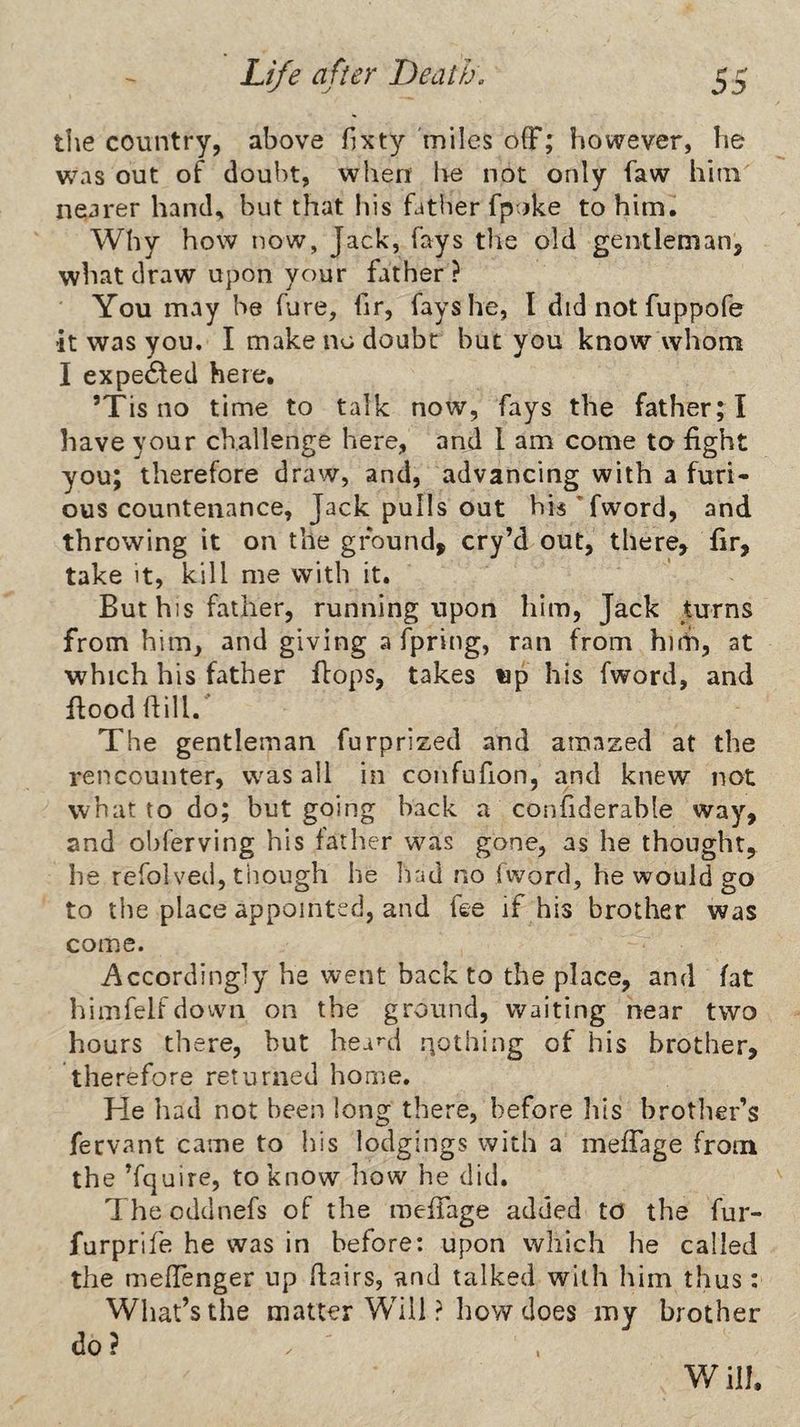 tlie country, above bxty miles off; however, he was out of doubt, when he not only faw him nearer hand, but that his fatlier fpoke to him. Why how now, Jack, fays the old gentleman, wheat draw upon your father ? You may be hire, fir, fays he, I did not fuppofe it was you. I make no doubt but you know whom I expected here. ’Tis no time to talk now, fays the father; ! have your challenge here, and I am come to fight you; therefore draw, and, advancing with a furi¬ ous countenance, Jack pulls out hk’fword, and throwing it on the ground, cry’d out, there, fir, take it, kill me with it. But his father, running upon him. Jack turns from him, and giving a fpring, ran from hiilh, at which his father flops, takes wp his fword, and fiood fiill. The gentleman furprized and amazed at the rencounter, was all in confufion, and knew not what to do; but going hack a confiderable way, and obferving his father was gone, as he thought, he refolved, though he Iiad no fword, he would go to the place appointed, and fee if his brother was come. Accordingly he went back to the place, and fat himfelfdown on the ground, waiting near two hours there, but hea^d nothing of his brother, therefore returned home. He had not been long there, before liis brother’s feevant came to his lodgings with a meffage from the ’fquire, to know how he did. The oddnefs of the meffage added to the fur- furprife he was in before: upon which he called the meffenger up flairs, and talked with him thus: What’s the matter Will ? how does my brother do? Will.