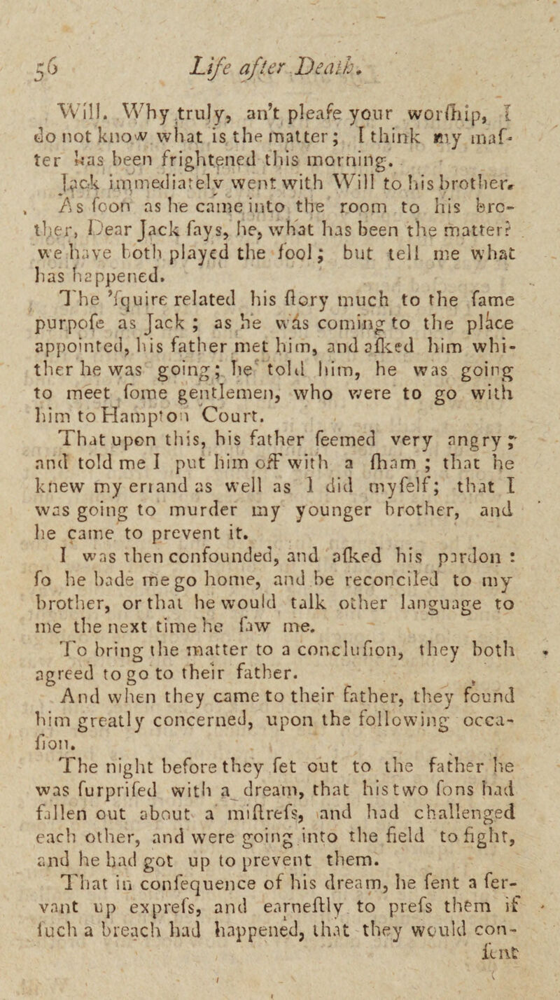 Will. Why .truly, an’t pleafe yonr worftiip, I do not kno'V what is the matter; I think my maf* ter has been frightened this morning. I^ck imme<liarelv went with Will to Ids hrotherr /jS Toon ns he came into the room to his bro¬ ther, Dear Jack fays, he, what has been the matterr we have both played the fool; but tell me what lias happened. I'he ’fquire related his dory much to the fame purpofe as Jack ; as h*e vvds coming to tlie pldce appointed, liis father met him, and ailced liim whi¬ ther he was going; Tie toKl him, he was going to meet fome gentlemen, who were to go with liim to Hampton Court. That upon this, his father feemed very angry;- and told me I put himofFw'ith a fham ; that he knew my eriand as W'ell as 1 did myfelf; that I was going to murder my younger brother, and he came to prevent it. I was then confounded, and afked his pardon: fo he hade me go home, and be reconciled to my brother, or that he would talk otlier language to me the next time he fiw me. To bring the matter to a conclufion, they both agreed to go to their father. And when they came to their father, they found him greatly concerned, upon the following occa- fjon. The night before they fet out to the father lie was furprifed with a dream, that his two fons had fallen out about a millrefs, and had challenged eacli other, and w^ere going into the field to fight, and he had got up to prevent them. d'hat in confequence of his dream, lie fent a fer- vant up exprefs, and earneftly to prefs them if • luch a breach had happened, that they wcaild con- iu\C I