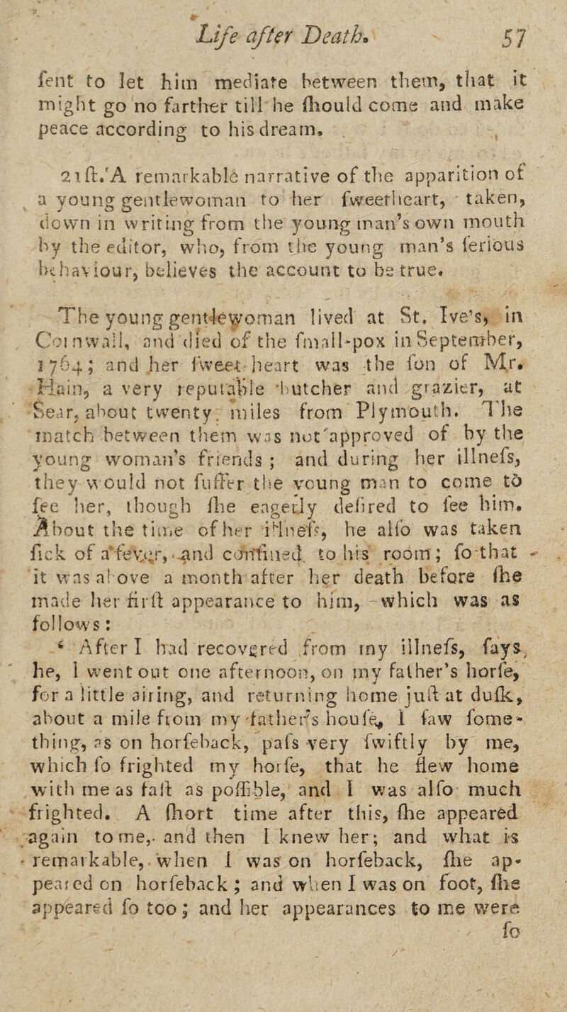 fent to let him mediate between tliem, that it might go no farther till he fliould come and make peace according to his dream, atft.'A remarkable narrative of tlie apparition of a young gentlewoman to her fweetheart, taken, down in writing from the young man’s own mouth by the editor, wlio, from the young man’s lerious luhaviour, believes the account to be true. The young gent lewoman lived at St. Ive’s, in Coinwall, and (lied of the fmalhpox inSeptenrber, 1764; and her fvvee-t heart was ihe fun of Mr. Main, a very reputvable 'butcher and grazier, ut Sear, about twenty. miles from Plymouth. The match between them was nut approved of by the young woman’s friends ; and during her illnefs, they v’i oufd not fuffer the voung man to come t5 fee her, though Ihe enpeily dehred to lee him. About tlie tiuie of her TlneP, he alio was taken fick of aTev:gr,'.and emtfined. to his room; fo that ♦ it was above a month after lier death before Ihe made her fir ft appearance to him, -which was as follows: ‘ After I had recovi^red ,from iny illnefs, fays^ he, 1 w^entout one afternooii, on my father’s horfe, for a little airing, and retuniing home juft at dufk, about a mile from my fathers houfev, 1 law fome* thing, as on horfehack, pafs very fwiftly by me, which fo frighted my horfe, that he ftew liome with me as fall: as pofhble, and I was alfo much frighted, A fhort time after this, fhe appeared again tome,- and then I knew her; and what is remarkable,. when 1 was on horfehack, flie ap¬ peared on horfehack ; and when I was on foot, file appeared fo too; and her appearances to me were fo