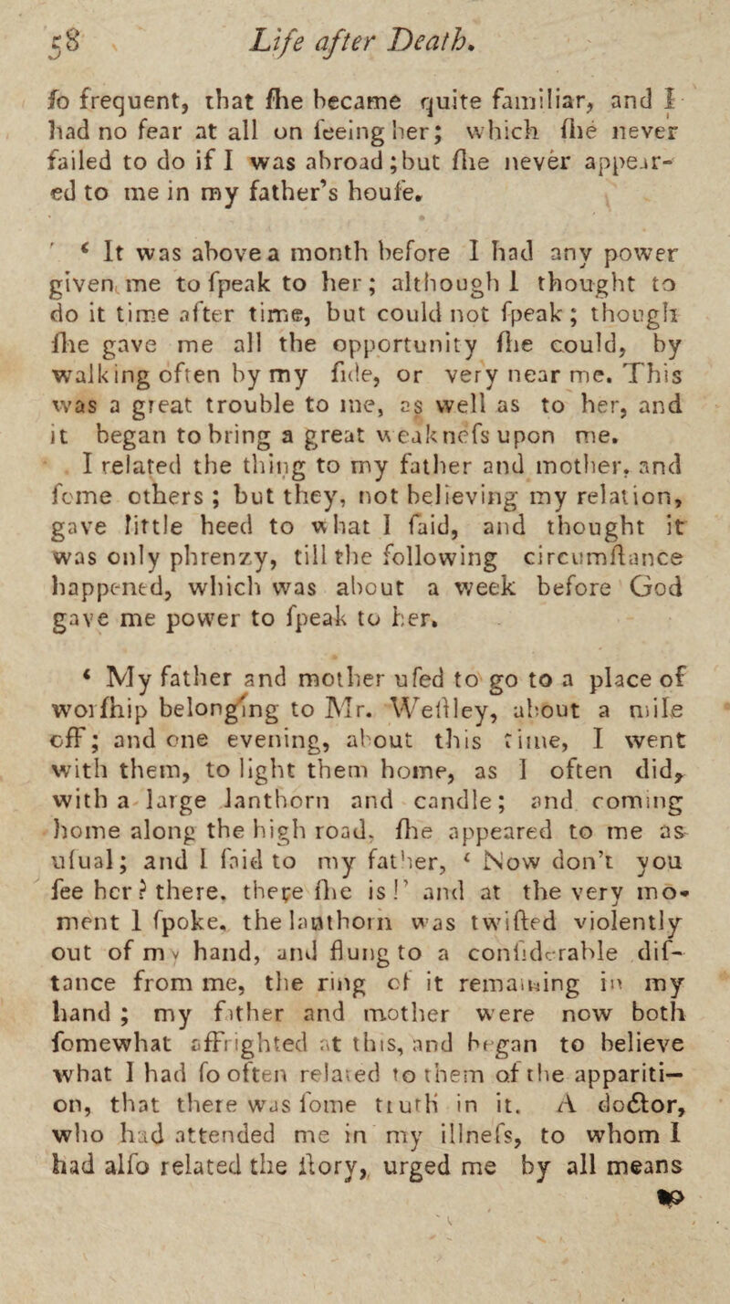 fo frequent, that flie became quite familiar, and i had no fear at all on feeing her; which file never failed to do if I was abroad;but flie never appear¬ ed to me in roy father’s houfe, ' ^ It was above a month before I had any power given me to fpeak to her; although 1 thought to do it time after time, but could not fpeak; though file gave me all the opportunity flie could, by walking often by my fide, or very near me. This was a great trouble to me, as well as to her, and it began to bring a great weaknefs upon me, I related the thing to my fatlier and mother, and feme others; but they, not believing my relation, gave little heed to what I faid, and thought it was only phrenzy, tilltlie following circumflance happened, whicli was about a week before God gave me power to fpeak to her, * My father and mother ufed to go to a place of woifhip belonging to Mr. WeOley, about a mile off; and one evening, about this time, I went with them, to light them home, as 1 often did, with 3'large Janthorn and candle; and coming Iiome along the high road, flie appeared to me as ulual; and I faid to my father, ‘ Now don’t you ^ fee her? there, thepe flie isT and at the very mo¬ ment 1 fpoke, thelanthorn was Iw'ifted violently out of m V hand, and flung to a confidcrahle dif- tance from me, the ring ct it remaining in my band ; my fither and mother were now both fomewhat affrighted at this, and began to believe what 1 had fo often related to them of the appariti¬ on, that there was fome tiuth in it. A clodtor, who had attended me in my illnefs, to whom 1 had alfo related the Aory,, urged me by all means IP