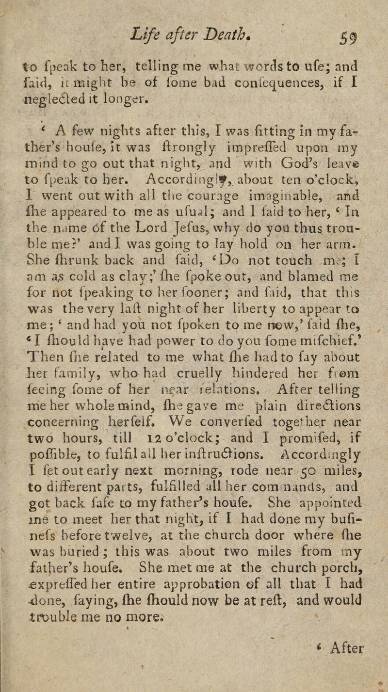 to f[)eak to her, telling me what words to ufe; and faid, It might he of iome bad conlecjuences, if I negledled it longer. ^ A few nights after tills, I was fitting in my fa¬ ther’s hoiile. It was ftrongly irnpreffed npon my mind to go out that night, and with God’s leav® to fpeak to her. Accordingly, about ten o’clock, 1 went out with all the courage imaginable, and fhe appeared to me as ufual; and 1 laid to her, ‘ In the name 6f the Lord Jefus, why do you thus trou¬ ble mer’ and I was going to lay hold on her arm. She flirunk back and faid, ^Do not touch me; I am a^ cold as clay;’fhe fpoke out, and blamed me for not Ipeaking to her fooner; and faid, that this was the very laid night of her liberty to appear to me; ‘ and had you not fpoken to me i«>w',’ laid flie, fliould have had power to do you fome mifehief.’ Then fiie related to me what flie had to fay about her family, who had cruelly hindered her from feeing fome of her near ielations. After telling irie her whole mind, flie gave me plain dira6lions concerning herfeif. We converfed togeMier near two hours, till 12 o’clock; and I promifed, if polTible, to fulfil all her infl;ru61'ions. Accordingly I fet out early next morning, rode near 50 miles, to dilFerent parts, fulhlied all her com nancls, and got back fafe to my father’s houfe. She appointed me to meet her that night, if I had done my buli- nefs before twelve, at the church door where flie was buried ; this was about two miles from my faijier’s houfe. She met me at the church porch, expreffed her entire approbation of all that I had -done, faying, fhe fhould now be at reft, and would trouble me no more.