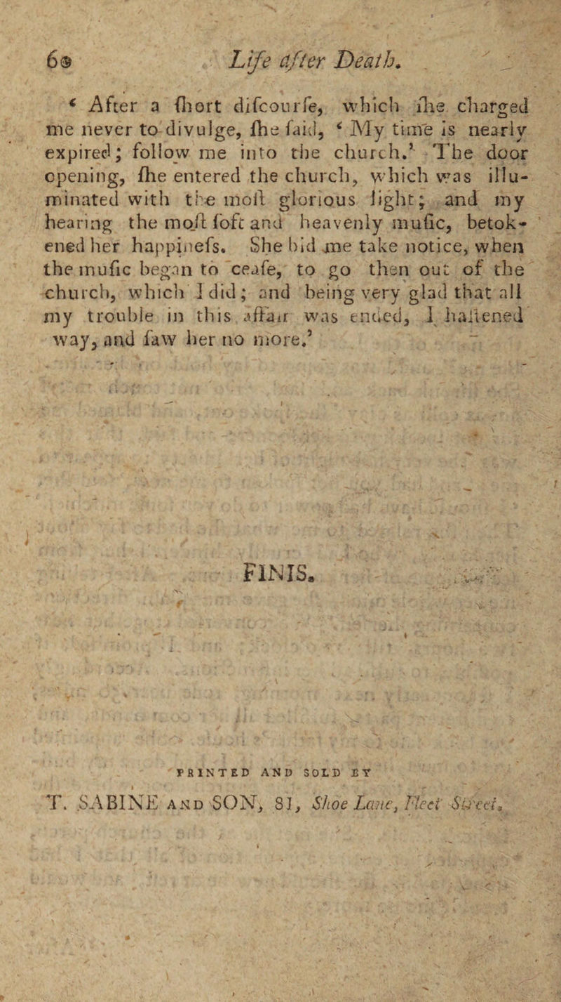 6® Life ci/^er Death* ^ * After a (liort difconiTe, which ilie charged me never to'divulge, fhe faid, ^ My time Is nearly expired; follow me into tlie church,’ The door opening, fhe entered the church, which was illu¬ minated with tho moll glorious light; and my hearing the mo./l loft and heavenly mulic, betok¬ ened her happiiiefs. She bid ane take notice, when the inufic began to'ceafe, to go then out of the church, which I did; and being very glad that all my trouble in this affair was enued, \ haffened way, and iaw her no more.’ FINIS, 'PRINTED AND SOLD ET T. .SABINE AND SON, 81, Shoe La?ic^ Fteci SU'cd,