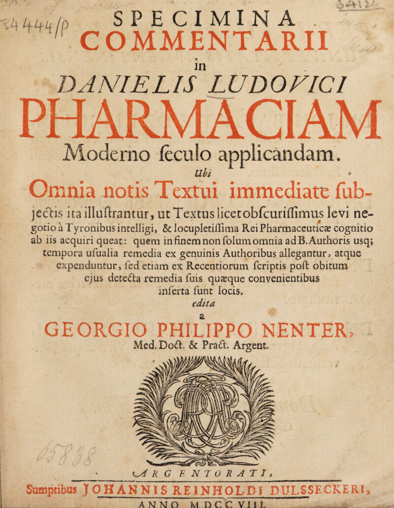 >Luutp SPECIMINA . COMMENTARII in DANI E LIS LUDO VICI PHARMACIAM Moderno feculo applicandam. Ubi i Omnia notis Textui immediate fub- jectis ita illuftrantur, ut Textus licetobfcuriffimus levi ne- gotio a Tyronibus intelligi, & locupletillima Rei Pharmaceutica cognitio ab iis acquiri queat: quem in finem non folum omnia adB.Authoris usq; tempora ufualia remedia ex genuinis Authoribus allegantur^ atque expenduntur, fed etiam ex Recentiorum fcriptis poft obitum ejus dete&a xxmedia fuis quaque convenientibus inferta lirat locis, edita GEORGIO PHILIPPO NENTER, Med.DoA. & PraA. Argent. •lA r g e n t o r a t i , Sumptibus J OH ANNIS REINHOLDE DULSS E C K E R i, ANNO M DCC VI1 L _ -