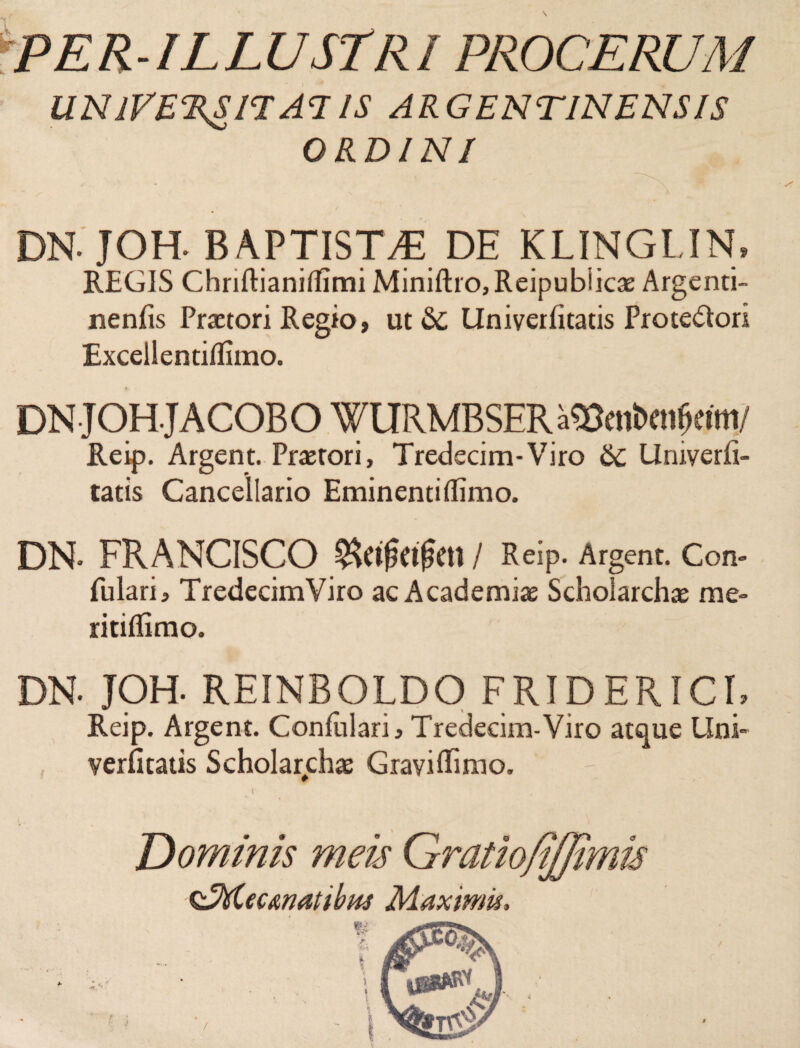'PER ILLUSTRI PROCERUM UNIVERSITATIS ARGENTINENS/S ORDINI *■ ' • / DN. JOH. BAPTISTA DE KLINGUN. REGIS Chriflianiffimi Miniftro,Reipubiicae Argenti- nenfis Praetori Regio, ut &C Univerfitatis Prote&ori Excellentiflimo. DNJOHJACOBO WURMBSER a^mbcn^tm/ Reip. Argent. Praetori, Tredecim-Viro 6c Urnverfi- tatis Cancellario Eminentiffimo. DN- FRANCISCO $Ctf?etfKU / Reip. Argent. Con¬ futari, TredecimViro ac Academiae Scholarchae me- ritiflimo. DN. JOH. REINBOLDO FRIDERICI, Reip. Argent. Confutari, Tredecim-Viro atque Uni- yerfitatis Scholarchae Gravi Rimo. Dominis meis $EM.ecanatibus Maximis t tmts /