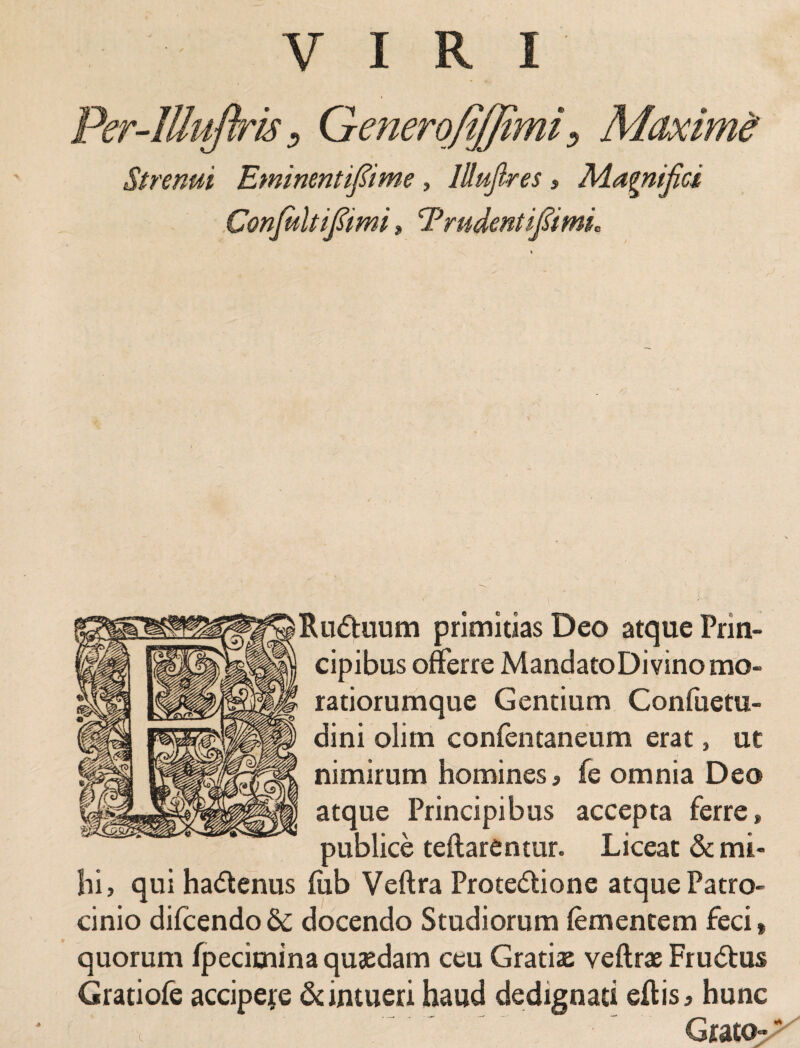 VIRI Per-lUuflris, Generofiffimi, Maximi Strenui Eminentifime , lUuJlres , Magnifici Conjultipmi, Trudent ipmL Ru&uurn primitias Deo atque Prin¬ cipibus offerre MandatoDi vino mo- ratiorumque Gentium Confuetu- dini olim confentaneum erat, ut nimirum homines > fe omnia Deo atque Principibus accepta ferre» publice teftarentur. Liceat & mi¬ hi, qui ha&enus lub Veftra Protedione atque Patro cinio dilcendo& docendo Studiorum iementem feci» quorum fpecimina quaedam ceu Gratiae veftrae Frudtus Gratiofe accipere & intueri haud dedignati eftis» hunc Grato aP